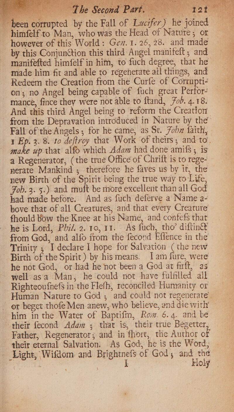 been corrupted by the Fall ~himfelfto Man, who was the Head of Nature; or however of this World: Gev. 1. 26, 28. and made by this Conjunction this third Angel manifeft ; and manifefted himfelf in him, to fuch degree, that he made him fit and able to regenerate all things, and Redeem the Creation from the Curfe of Corrupti- on; no Angel being capable of fuch great Pertor- mance, fince they were not able to ftand, od. 4.18. And this third Angel being to ‘reform the Creation - from the Depravation introduced in Nature by the Fall of the Angels; for he came, as St. Fobz faith, 1 Ep. 3. 8. to deftroy that Work of theirs, and to, make up that alfo which Adam had done amifs ; is a Regenerator, (the true Office of Chrift is to rege- nerate Mankind ; therefore he faves us by it, the new Birth of the Spirit being the true way to-Life, Fob. 3. 5.) and muft be more excellent than all God had made before. And as fuch deferve a Name a- bove that of all Creatures, and that every Creature fhould bow the Knee at his Name, and confefs that he is Lord, Phi/. 2.10, 11. As fuch, tho’ diftingt from God, and alfo from the fecond Effence in the Trinity ; I declare | hope for Salvation ( the new ~ Birth of the Spirit) by his means. Iam fure, were he not God, or kad he not been a God at firft, as well asa Man, he could not have fulfilled ail Righteoufnefs in the Flefh, reconciled Humanity or Human Nature to God ; and could not regenerate’. er beget thofe Men anew, who believe, end die with’ — him in the Water of Baptifm, Rom. 6.4. and be their fecond Adem ; that is, their true Becetter, Father, Regenerator; and in fhort, the Author of their eternal Salvation. As God, he is the Word; _ Light, Wifdom: and Brightnefs of God, and the . I Holy \