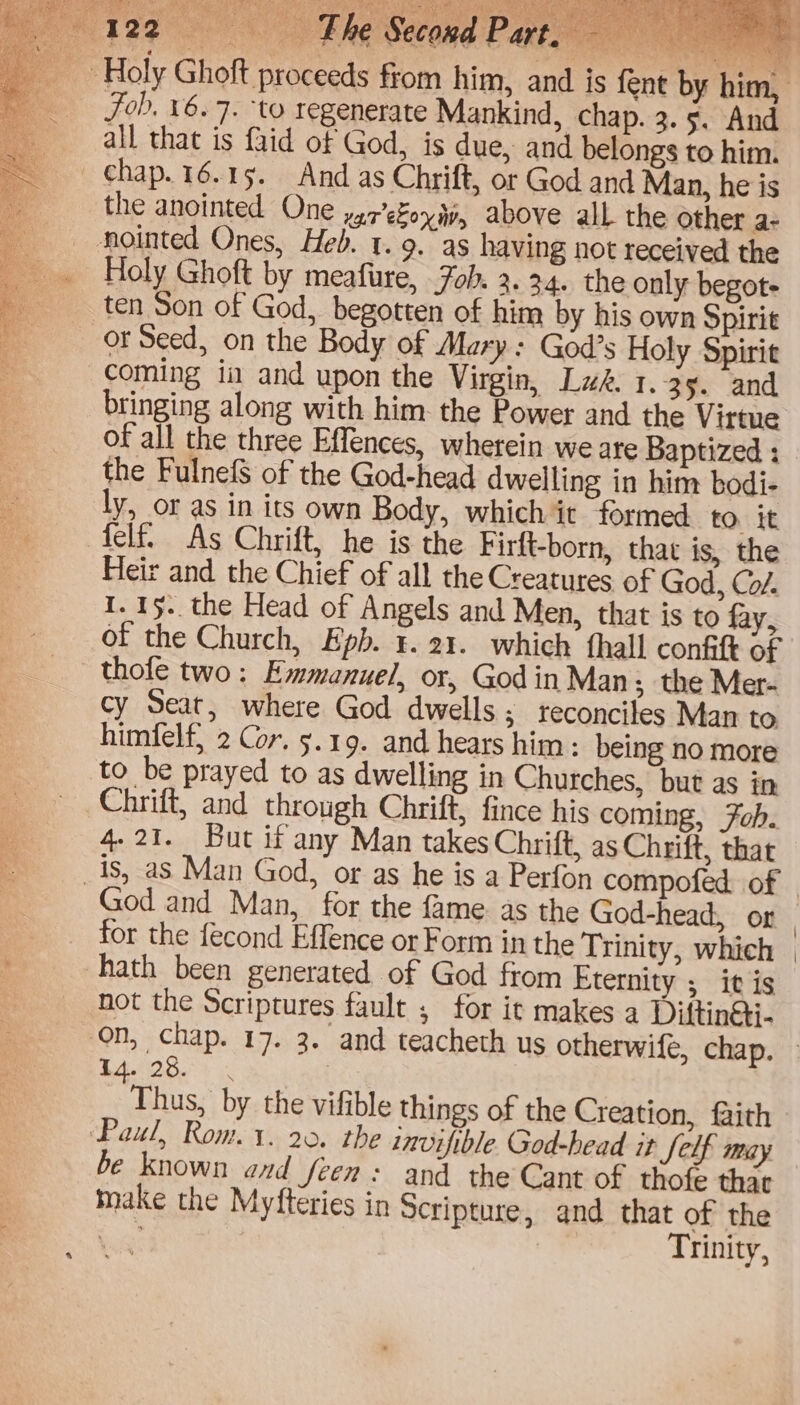 Be aed Fhe Second Patt Holy Ghoft proceeds from him, and is fent by him, Fob, 16.7. ‘to regenerate Mankind, chap. 3. §. And all that is faid of God, is due, and belongs to him. chap. 16.15. And as Chrift, or God and Man, he is the anointed One y,7’efoy4y, above all the other a- nointed Ones, Heb. t. 9. as having not received the _ Holy Ghoft by meafure, oh. 2.24. the only begot- ten Son of God, begotten of him by his own Spirit or Seed, on the Body of Mary: God’s Holy Spirit coming ia and upon the Virgin, Lws. 1.35. and bringing along with him the Power and the Virtue of all the three Effences, wherein we are Baptized : the FulnefS of the God-head dwelling in him bodi- ly, or as in its own Body, which it formed tO it felf. As Chrift, he is the Firft-born, that is, the Heir and the Chief of all the Creatures of God, Co/. I. 15. the Head of Angels and Men, that is to fay, of the Church, Epb. ¥. 21. which thall confift of thofe two: Emmanuel, or, God in Man; the Mer- cy Seat, where God dwells; reconciles Man to himfelf) 2 Cor. 5.19. and hears him: being no more to be prayed to as dwelling in Churches, but as in _ Chrift, and through Chrift, fince his coming, Fob. 4-21. But if any Man takes Chrift, as Chrift, that _is, as Man God, or as he is a Perfon compofed of God and Man, for the fame as the God-head, or for the fecond Effence or Form in the Trinity, which hath been generated of God from Eternity ; it is not the Scriptures fault , for it makes a Diftin@i- on, chap. 17. 3. and teacheth us otherwife, chap. » 44.28. « Thus, by the vifible things of the Creation, faith Paul, Rom. 1. 20. the invifible God-head it felf miay be known and fren: and the Cant of thofe that make the Myfteries in Scripture, and that of the Skee Trinity,