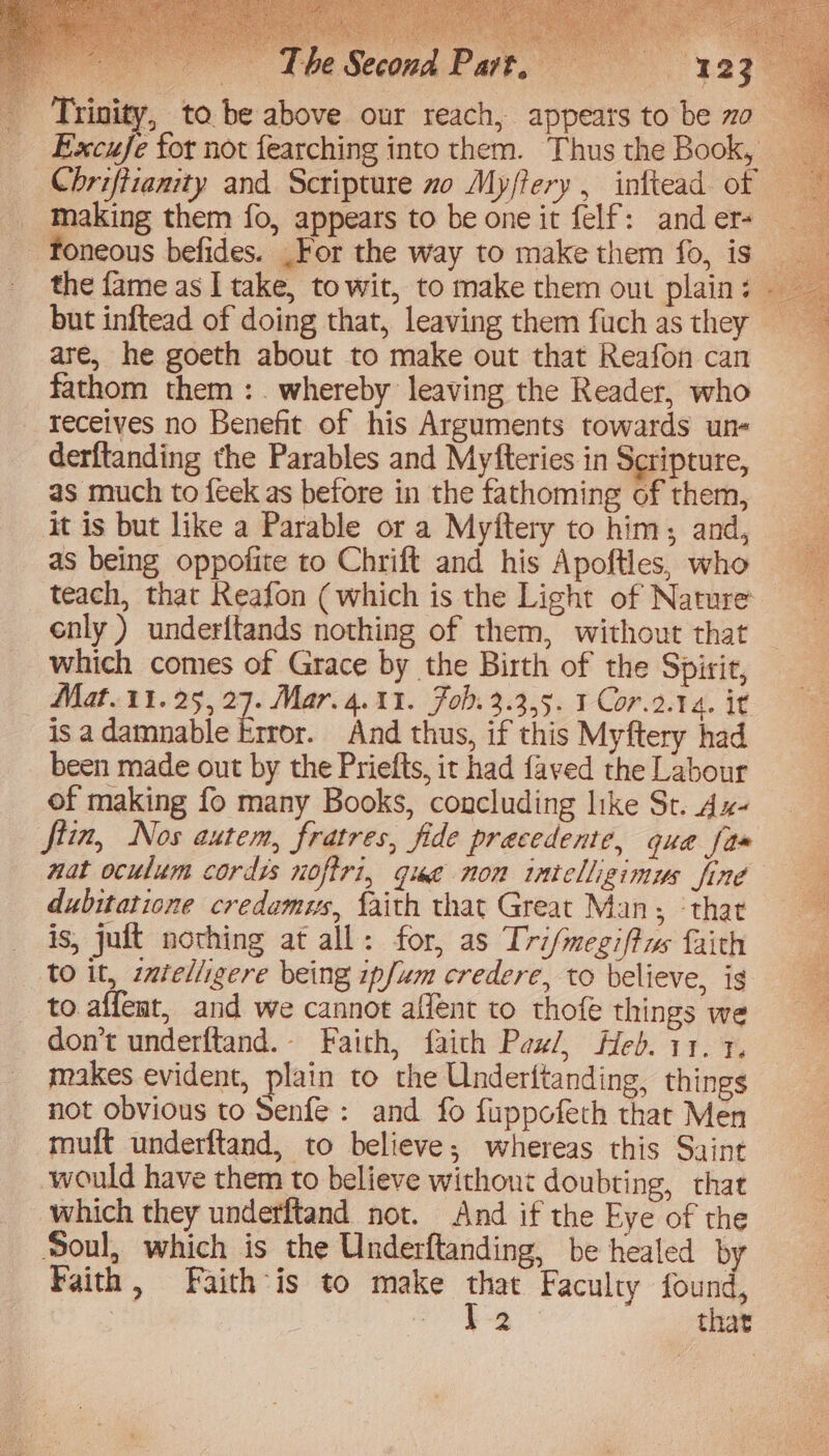 is ~The Second Part, = 123 foneous befides. _For the way to make them fo, is the fame as I take, to wit, to make them out plain: but inftead of doing that, leaving them fuch as they are, he goeth about to make out that Reafon can fathom them :. whereby leaving the Reader, who receives no Benefit of his Arguments towards un- derftanding the Parables and Myfteries in Scripture, as much to {eek as before in the fathoming of them, it is but like a Parable or a Myftery to him; and, as being oppofite to Chrift and his Apoftles, who teach, that Reafon (which is the Light of Nature cnly ) underftands nothing of them, without that which comes of Grace by the Birth of the Spirit, Mat.11.25, 27. Mar. 4.11. Fob. 3.3.5. 1 Cor.2.14. it isa damnable krror. And thus, if this Myftery had been made out by the Priefts, it had faved the Labour of making fo many Books, concluding like St. Ax- fiin, Nos autem, fratres, fide precedente, qua fas nat oculum cordis nofiri, que non intelligimus fine dubitatione credamus, faith that Great Man; ‘that is, juft nothing at all: for, as Tri/megiftws faith to it, itelligere being 1pfum credere, to believe, ig to. affemt, and we cannot affent to thofe things we makes evident, plain to the Underftanding, things not obvious to Senfe: and fo fuppofeth that Men muft underftand, to believe; whereas this Saint would have them to believe without doubting, that which they underftand not. And if the Eye of the Soul, which is the Underftanding, be healed by Faith, Faith ’is to make that Faculty found, | oe that = ae Re. ee
