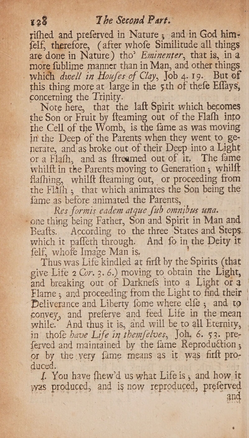 Fre aK ch Lee A ae a eae an 126 ) The Second P are. sie felf, therefore, (after whofe Similitude all things are done in Nature) tho’ Emnenter, that is, ina more fublime manner than in Man, and other things _. which dwell! in Houfes of Clay, Job 4.19. But of this thing more at large in the 5th of thefe Effays, '- concetning the Trinity. _ a Note here, that the laft Spirit which becomes the Son or Fruit by {teaming out of the Flafh into the Cell of the Womb, is the fame as was moving a in the Deep of the Parents when they went to ge- A nerate, and as broke out of their Deep into a Light : ora Flafh, and as ftreamed out of it, The fame whilft in the Parents moving to Generation ; whilft flafhing, whilft {teaming out, or proceeding from the Fla(h ,; that which animates the Son being the fame as before animated the Parents, | Res formis eadem atque Jub omnibus una. + one thing being Father, Son and Spirit in Man and oe / l which it paffeth through. And fo in the Deity it felf, whofe Image Manis. ’ Thus was Life kindled at firft by the Spirits (that give Life 2 Cor. 3. 6.) moving to obtain the Light, Flame; and proceeding from the Light to find their Peliverance and Liberty fome where elle ; and to convey, and preferve and feed Life in the mean in thofe have Life in themfelves, Joh. 6. 53. pre- ferved and maintained by the fame Reproduction ; or by the very fame means as it was firit pro- duced. gd Sees ae f. You have fhewd us what Life is, and how it yas produced, and is now reproduced, Preis : | : an