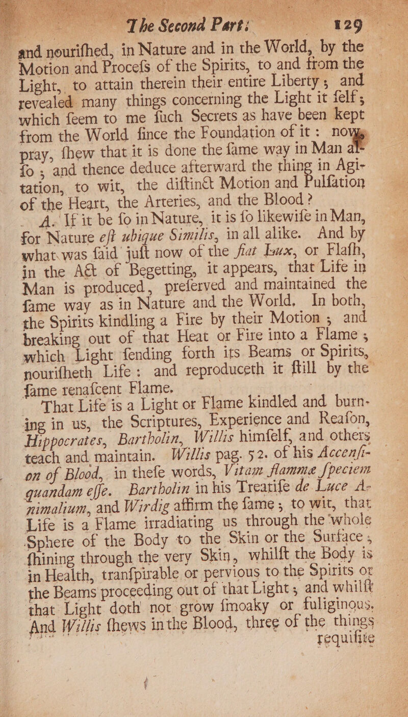 fo ; and thence deduce afterward the thing in Agi- tation, to wit, the diftintt Motion and Baltition of the Heart, the Arteries, and the Blood ? ~ A. Wf it be fo in Nature, it is fo likewife in Man, for Nature eft ubigue Similis, in all alike. And by what.was faid juft now of the fiat ux, or Flath, in the A&t of Begetting, it appears, that Life in Man is produced, preferved and maintained the fame way as in Nature and the World, In both, the Spirits kindling a Fire by their Motion ; and breaking out of that Heat or Fire into a Flame ; which Light fending forth its Beams or Spirits, fame renafcent Flame. | That Life is a Light or Flame kindled and burn- ing in us, the Scriptures, Experience and Reafon, Hippocrates, Bartbolin, Willis himfelf, and others teach and maintain. Willis pag. 52. of his Accenfi- on of Blood, in thefe words, Vitam flamme f{peciem — guandam effe. Bartbolin in his Treatife de Luce A- “nimalium, and Wirdig affirm the fame ; to wit, that Life is a Flame irradiating us through the ‘whole Sphere of the Body to the Skin or the Surface ; fhining through the very Skin, whilft the Body is in Health, tranfpirable or pervious to the Spirits or the Beams proceeding out of that Light, and whilft And Willis {hews in the Blood, three of the things requittte