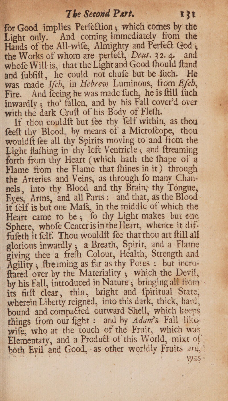or Good. implies Perfestion, which comes by the Hands of the All-wife, Almighty and PerfeSt God 5 whofe Will is, that the Light and Good fhould ftand and fubfift, he could not chufe but be fuch. He Fire. And feeing he was made fuch, he is {till {uch inwardly ; tho’ tallen, and by his Fall cover’d over with the dark Cruft of his Body of Flefh. If thou couldft but fee thy felf within, as thou feelt thy Blood, by means of a Microfcope, thou wouldft fee all thy Spirits moving to and from the Light flafhing in thy left Ventricle; and ftreaming forth from thy Heart (which hath the fhape of a Flame from the Flame that fhines in it) through the Arteries and Veins, as through fo many Chan- nels, into thy Blood and thy Brain} thy Tongue, it felf is but one MafS, in the middle of which the Heart came to be; fo thy Light makes but one Sphere, whofe Center isinthe Heart, whence it dif- fufeth it fel Thou wouldft fee that thou art ftill all glorious inwardly ; a Breath, Spirit, and a Flame giving thee a frefh Colour, Health, Strength and _ Agility , ftreaming as far as thy Pores : but incru- ftated over by the Materiality ; which the Devil, its firft clear, thin, bright and fpiritual State, wherein Liberty reigned, into this dark, thick, hard, bound and compacted outward Shell, which keeps things from our fight : and by Adam’s Fall like wife, who at the touch of the Fruit, which was