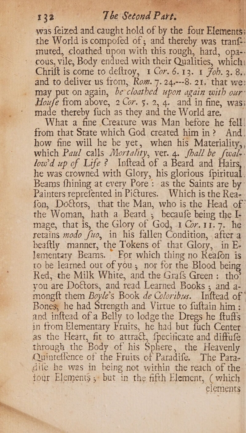 Pe ei ae, eS of e ay The Setond Part. uel | was feized and caught hold of by the four Elements: the World is compofed of ; and thereby was tranf:: muted, cloathed upon with this rough, hard, opa-- Chrilt is come to deftroy, 1 Cor. 6.13. 1 Fob. 2. 8.. and to deliver us from, Rom. 7. 24,---8. 21, that we: may put on again, be cloathed upon again with our: Houfe from above, 2 Cor. §. 2, 4. and in fine, wasi made thereby fuch as they and the World are, What a fine Creature was Man before he fell! from that State which God created him in? And. how fine will he be yet, when his Materiality,, which Paul calls Mortality, ver..4. fhall be fwals lowd up of Life ? Inftead of a Beard and Hairs, he was crowned with Glory, his glorious {piritual. eams fhining at every Pore: as the Saints are by Painters reprefented in Pi€tures. Which is the Rea- fon, Dottors, that the Man, who is the Head of’ the Woman, hath a Beard ; becaufe being the I- mage, that is, the Glory of God, 1 Cor.11.7. he retains modo fuo, in his fallen Condition, . after a beaftly manner, the Tokens of that Glory, . in E- lementary Beams. For which thing no Reafon is ro be learned out of you nor for the Blood being you are Doctors, and read Learned Books ; and a- mongft them Boyle's Book de Coloribus. Inftead of’ Bones, he had Strength and Virtue to fuftain him : and inftead of a Belly to lodge the Dregs he ftuffs in from Elementary Fruits, he had but fuch Center | as the Heart, fit to attract, fpecificate and diffufe through the Body of his Sphere, the Heavenly Quinteflence of the Fruits of Paradife. The Para- cife he was in being not within the reach of the four Elements; but in the fifth Element, ( which | ~ elements