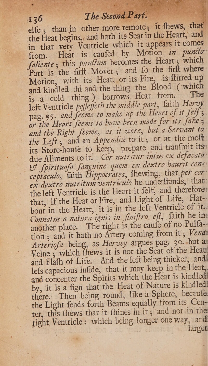 in that vety Ventricle which it appears it comes faliente ; this puntium becomes the Heart ; which Part is the firft. Mover; and fo the firft where Motion, with its Heat, or its Fire, is ftirred up and kindled :hi and the thing the Blood (-which is a cold thing ) borrows Heat from. © The left Ventricle poffe(fetb the middle part, faith Harvy pag. 95. and feems to make up the Heart of it felf or the Heart feems to have been made for its fakes and the Right feems, as it were, but a Servant ta’ the Left, and an Appendix to it, of at the moft its Store-houfe to keep, prepare and tranfinit its) due Aliments toit. Cor muiritur intus ex defaecato’ €F fpirituofo fanguine quem ex dextro haurit con= ceptaculo, faith Hippocrates, fhewing, that per cor’ ox dextro nutritum ventriculo he underftands, that: the left Ventricle is the Heart it felf, and therefore: that, if the Heat or Fire, and Light of Life, Har-. bour in the Heart,. it is in the left Ventricle of it.. Connatus a natura ignis in finiftro, eft, faith he im another place. The right is the caufe of no Pulfa-- tion; and it hath no Artery coming from it, Vena Arteriofa being, as Harvey argues pag. 3°. -but at Veine ; which fhews it is not the Seat of the Heat and Flafh of Life. And the left being thicker, and lefs capacious infide, that it may keep in the Heat,. ‘and concenter the Spirits which the Heat is kindled! by, it is a fign that the Heat of Nature is kindled! there. Then being round, like a Sphere, becaufe: the Light fends forth Beams equally from its Cen- ter, this fhews that it fhines in it; and not in the right Ventricle: which being longer one way, ard | larger *