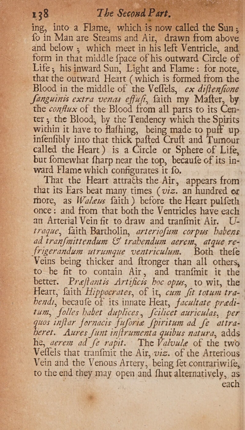 ~ Blood in the middle of the Veflels, ex diftenfione Sanguinis extra venas effufi, faith my Mafter, by _ the conflux of the Blood from all parts to its Cen- ter; the Blood, by the Tendency which the Spirits within it have to flafhing, being made to puff up. infenfibly into that thick pafted Cruft and Tumour called the Heart) is a Circle or Sphere of Life, but fomewhat fharp near the top, becaufe of its in- ward Flame which configurates it fo. st That the Heart attracts the Air, appears from: that its Ears beat many times (viz. an hundred or Tore, as Walews faith) before the Heart pulfeth once: and from that both the Ventricles have each an Arterial Vein fit to draw and tranfmit Air. U- traque, faith Bartholin, arteriofum corpus babens ad tranfmittendum ©&amp; trabendum aerem, atque re- frigerandum utrumque ventriculum. Both thefe Veins being thicker and ftronger than all others, to be fit to contain Air, and tranfmit it the better. Preftantis Artificis boc opus, to wit, the Heart, faith Hippocrates, of it, cum fit totum tra- | - hendz, becaufe of its innate Heat, facultate predi- tum, folles haber duplices, fcilicet auriculas, per —guos inflar fornacis fuforie fpiritum ad fe attra- 3 Rs Aures funt inftrumenta quibus natura, adds he, aerem ad fe rapit. The Valvule of the two _ Veffels that tranfmit the Air, viz. of the Arterious - Vein and the Venous Artery, being fet contrariwife, _ tothe end they may open and fhut alternatively, as Me aihect | each