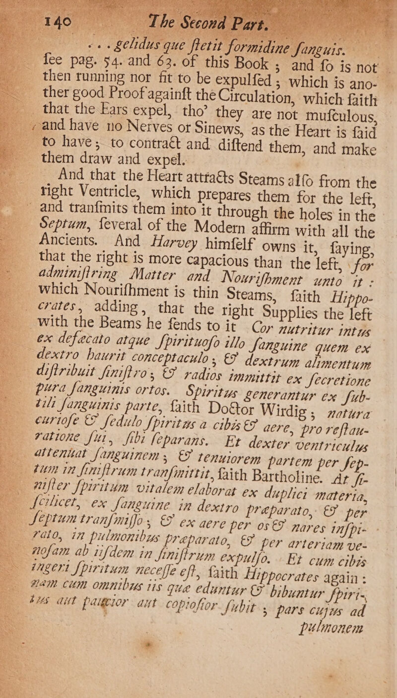 oa oe» £C/1du C oy fee pag. 94. and 62. of this - _ then running nor fit to be expulfed ; which is ano- | _ ther good Proof againft the Circulation, which faith that the Ears expel, tho’ they are not mufculous, and have no Nerves or Sinews, as the Heart is faid to have; to contract and diftend them, and make © _ them draw and expel. . : And that the Heart atttaéts Steams alfo from the right Ventricle, which prepares them for the left, and tranfmits them into it through the holes in the Septum, feveral of the Modern affirm with all the _ Ancients. And Harvey himfelf owns it, faying, that the right is more capacious than the left, \ for adminifiring Matter and Nourifhment unto “it - _ which Nourifhment is thin Steams, faith Hippo- _ rates, adding, that the right Supplies the left with the Beams he fends to it Cor nutritur intus ex defecato atque fpirituofo illo Sanguine quem ex dextro baurit conceptaculo , &amp; dextrum ahmentum diftribuit finiftro, €F radios immittit ex Secretione pura fanguinis ortos. Spiritus &amp;enerantur ex fub- til fanguinis parte, faith Do&amp;or Wirdig , xetura — euriofe &amp; feditlo [piritus a cibis €F aere, pro reftau- ratione fui, fibi leparans. Et dexter ventriculys atienuat fanguinem;, &amp; tenuiorem partem per fep- tum in finiftrum tranfiittit, faith Bartholine. At ft- mifter [piritum vitalem elaborat ex duplici materia, fcilicet, ex fanguine in dextro preparato, &amp; per Septum tranfmifjo, €&amp; ex aere per os FE nares nfpi- rato, in pulmonibys preparato, &amp; per arteriam ve- wofam ab tifdem in Sinifirum expuljo. Et cum cibas ingert [piritum neceffe eft, faith Hippocrates again : mam cum omnibus iis que eduntur &amp; bibuntur Spiri- bus ait paigeior aut coptofior fubit 5 pars cujus ad ee | pulmonem a oe en er) aN nee Pct he 25 e in 14 ohh e