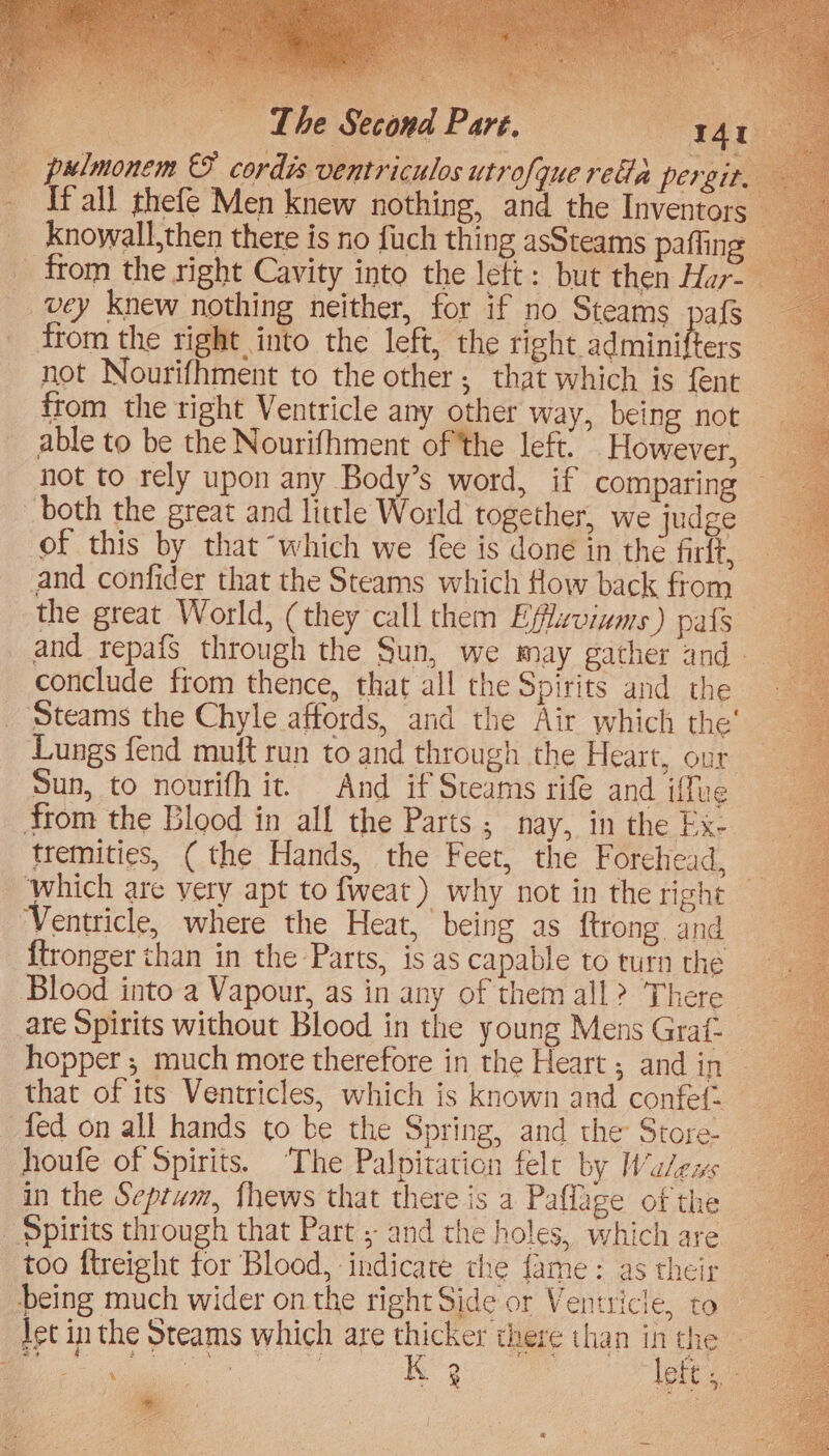 tak! ‘The Second Part. = x4) [fall thefe Men knew nothing, and the Inventors ; knowall,then there is no fuch thing asSteams paffing vey knew nothing neither, for if no Steams pafs from the right into the left, the tiehe adminifters not Nourifhment to the other; that which is fent from the right Ventricle any other way, being not able to be the Nourifhment of the left. However, not to rely upon any Body’s word, if comparing both the great and little World together, we judge of this by that “which we fee is done in the firft, — and confider that the Steams which How back from the great World, (they call them Efflaviums) pafs conclude from thence, that all the Spirits and the ‘Steams the Chyle affords, and the Air which the’ Sun, to nourifh it. And if Steams rife and iffue trom the Blood in all the Parts ; nay, in the Ex- tremities, ( the Hands, the Feet, the Forehead, which are very apt to fweat) why not in the right Ventricle, where the Heat, being as ftrong and {tronger than in the Parts, is as capable to turn the Blood into a Vapour, as in any of themall? There ate Spirits without Blood in the young Mens Grat-- hopper; much more therefore in the Heart ; and in that of its Ventricles, which is known and confef. — houfe of Spirits. The Palpitation felt by MWalews in the Septwm, {hews that there is a Paflage of the too ftreight for Blood, indicate the fame: as their being much wider on the right Side or Ventricle, to let in the Steams which are thicker there than inthe * t Fe. 7 ; pee