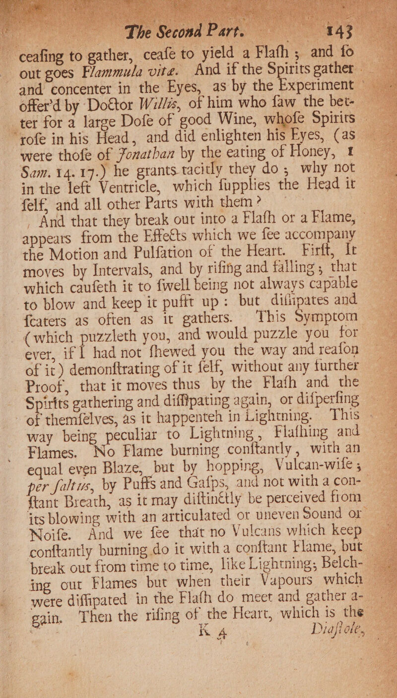 -ceafing to gather, ceafe to yield a Flafh 5 and fo out goes Flammula vite. And if the Spirits gather and concenter in the Eyes, as by the Experimen offer’d by Doftor Willa, of him who faw the bet- _ter for a large Dofe of good Wine, whofe Spirits “yofe in his Head, and did enlighten his Eyes, (as were thofe of Fonathan by the eating of Honey, t Sam. 14.17.) he grants tacitly they do ; why not in the left Ventricle, which fupplies the Head it felf, and all other Parts with them? | . And that they break out into a Flafh or a Flame, » appeats from the Effetts which we fee accompany the Motion and Pulfation of the Heart. Firft, ft _ moves by Intervals, and by rifing and falling; that | which caufeth it to {well being not always capable ‘to blow and keep it pufft up: but dilipates and {eaters as often as it gathers. This Symptom — (which puzzleth you, and would puzzle you for — ever, if] had not fhewed you the way andreafon — of ic) demonftrating of it felf, without any further — 2 Proof, that it moves thus by the Flafh and the Spirits gathering and difftpating again, or difperfing — of themfelves, as it happenteh in Lightning. This ; way being peculiar to Lightning , Flafhing and Flames. No Flame burning conftandy, with an equal even Blaze, but by hopping, Vulcan-wite , per faltus, by Puffs and Gafps, and not with a con-— ftant Breath, as it may diftin€tly be perceived from its blowing with an articulated or uneven Sound or Noife. And we fee that-no Vulcans which keep | conftantly burning do ic with a conftant klame, but break out from time to time, like Lightning; Belch-_ ing our Flames but when their Vapours which — ~ were diffipated in the Flafh do meet and gather a- gain, Then the rifing of the Heart, which is the ey ee Diafiole, a