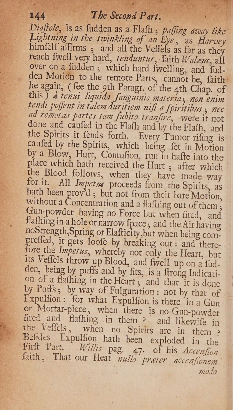 r a _ by a Blow, Hurt, Contufion, run in hafte into the _ place which hath received the Hurt ; after which _ the Blood follows, when they have made way for it. All Duper proceeds from the Spirits, as hath been prov’d ; but not from their bare Motion, without a Concentration and a flafhing out of them; _ Gun-powder having no Force but when fired, and _ Hafhing ina hole or narrow {pace , and the Air having preffed, it gets loofe by breaking out: and thete- . fore the Impetus, whereby not only the Heart, but its Veffels throw up Blood, and {well up on a fud- den, being by puffs and by fits, isa ftrong Indicati- on of a flafhing in the Heart; and that it is done by Putts; by way of Fulguration: not by that of Expulfion: for what Expulfion is there in a Gun or Mortar-piece, when there is no Gun-powder fired and flafhing in them ?. and likewife in the Veffels, when no Spirits are in them > Betides Expulfion hath been exploded in the peririt Part. Willis pag. 47. of his Accenffoy ‘| faith, That our Heat nul preter accenfionem me | | 7 moto