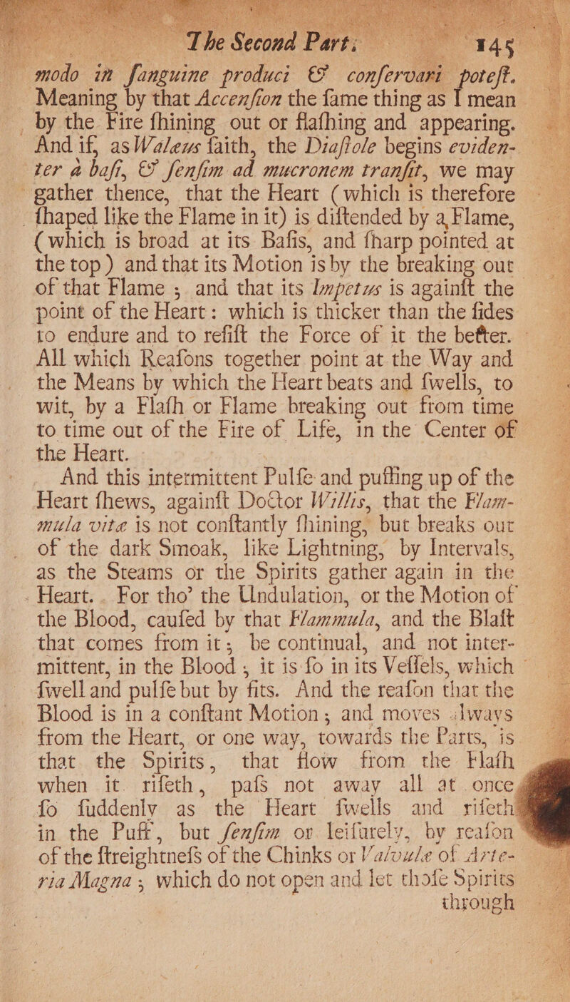 ~ by the Fire fhining out or flafhing and appearing. And if, as Walews faith, the Diaftole begins eviden- (which is broad at its Bafis, and fharp pointed at 3 the top ) and that its Motion is by the breaking our ~ of that Flame ;. and that its Impetus is again{t the point of the Heart: which is thicker than the fides. to endure and to refift the Force of it the befter. All which Reafons together point at the Way and the Means by which the Heart beats and fwells, to wit, by a Flafh or Flame breaking out from time to time out of the Fire of Life, in the Center of — the Heart. » ete _ And this intermittent Pulfe and puthng up of the Heart fhews, againft DoCtor Wiis, that the Flam- mila vite is not conftantly fhining, but breaks our of the dark Smoak, like Lightning, by Intervals, as the Steams or the Spirits gather again in the — the Blood, caufed by that F/ammula, and the Blaft that comes from it; be continual, and not inter- mittent, in the Blood , it is fo in its Veflels, which © fwell and pulfe but by fits. And the reafon that the from the Heart, or one way, towards the Parts, is. that. the Spirits, that flow from the Flath . when it. rifeth, pafs not away all at. enceg fo fuddenly as the Heart fwells and rifeth in the Puff, but fexfim or leifarely, by reafon™ of the ftreightnefS of the Chinks or Va/uude of Arte- ria Magna ; which do not open and let thote Spirits : through