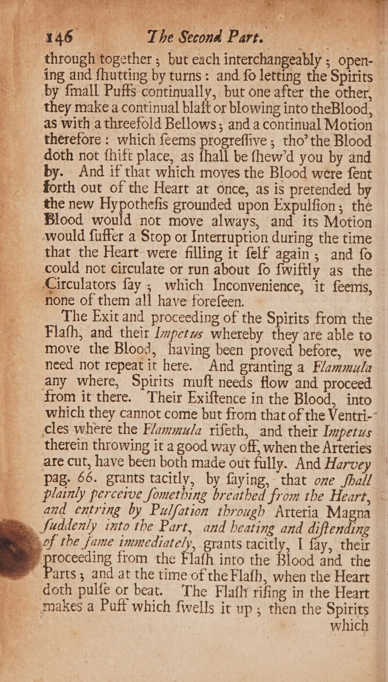 Secona Part. ae 14 a; _ ing and fhutting by turns: and fo letting the Spirits by fmall Puffs continually, but one after the other, they make a continual blaft or blowing into theBlood, as with a threefold Bellows; anda continual Motion _ therefore : which feems progreflive ; tho’the Blood doth not {hift place, as fhall be fhew’d you by and by. And if that which moves the Blood were fent forth out of the Heart at once, as is pretended by the new Hypothefis grounded upon Expulfion; the Blood would not move always, and its Motion would futter a Stop or Interruption during the time that the Heart were filling it felf again; and fo could not circulate or run about fo fwiftly as the Circulators fay ; which Inconvenience, it feemis, none of them all have forefeen. The Exit and proceeding of the Spirits from the Flafh, and their Impetus whereby they are able to need not repeat it here. And granting a Flammula any where, Spirits muft needs flow and proceed from it there. Their Exiftence in the Blood, into cles where the Flammu/a rifeth, and their Impetus therein throwing it a good way off, when the Arteries are cut, have been both made out fully. And Harvey pag. 66. grants tacitly, by faying, that ome Jhall _ and entring by Pulfation through Arteria Magna » fuddenly into the Part, and heating and diftending gof the fame immediately, grants tacitly, I fay, their Parts ; and at the time of the Flafb, when the Heart doth pulfe or beat. The Flafh rifing in the Heart which \ {