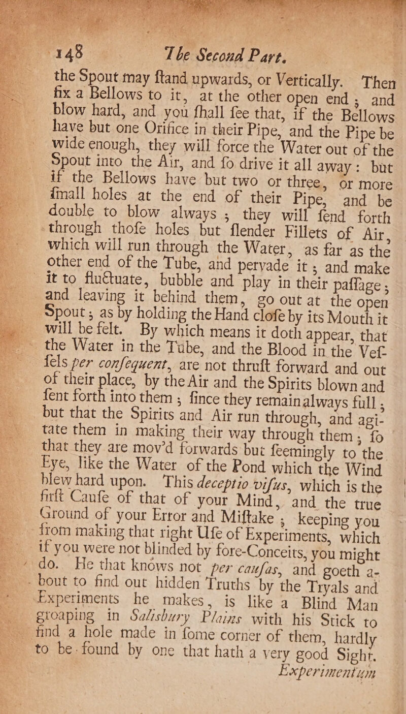 the Spout may ftand upwards, or Vertically. Then fix a Bellows to it, at the other open end; and blow hard, and you fhall fee that, if the Bellows wide enough, they will force the Water out of the Spout into the Air, and fo drive it all away: but if the Bellows have but two or three, or more {mall holes at the end of their Pipe, and be _ double to blow always ; they will fend forth through thofe holes but flender Fillets of Air, which will run through the Water, as far as the other end of the Tube, and pervade it ; and make it to flu€tuate, bubble and play in their paffage ; — Spout; as by holding the Hand clofe by its Mouth it will be felt. By which means it doth appear, that the Water in the Tube, and the Blood in the Vet- tels per confequent, are not thruft forward and out of their place, by the Air and the Spirits blown and {ent forth into them ; fince they remain always full ; but that the Spirits and Air run through, and agi- tate them in making their way through them; fo that they are mov’d forwards but feemingly to the Eye, like the Water of the Pond which the W ind blew hard upon. This deceptio vifus, which is the firlt Canfe of that of your Mind, and the true _ Ground of your Error and Miftake , keeping you _ from making that right Ufe of Experiments, which if you were not blinded by fore-Conceits, you might _¢ do. He that knows not’ per caufas, and goeth a- - bout to find out hidden Truths by the Tryals and Experiments he makes, is like a Blind Man gtoaping in Salisbury Plains with his Stick to - to be: found by one that hath a very good Sight. en . Experimentum