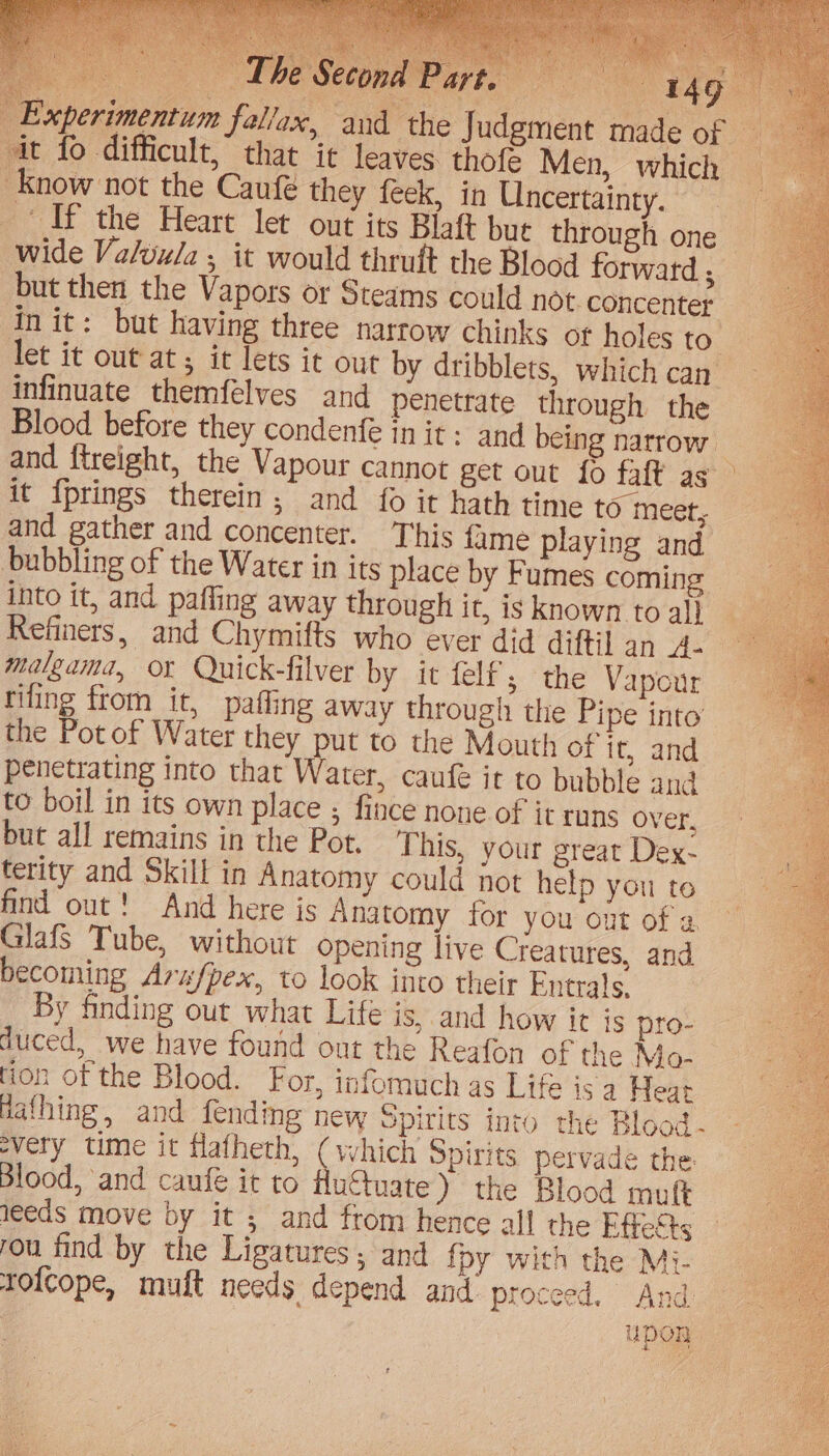 d Experimentum fallax, an Judgment ma but then the Vapors or Steam Init: but having three narro let it out at it lets it out by infinuate themfelves and pe Blood before they condenfe in and ftreight, the Vapour cann s could not. concenter w chinks of holes to. dribblets, which can nettate through the Refiners, and Chymifts who malgama, or Quick-filver by filing from it, paffing away t it felf; the Vapour hrough the Pipe into’ penetrating into that Water, c aufe it to bubble and leeds move by it ; and from hence all the Effests rolcope, mult needs depend and: proceed. And: