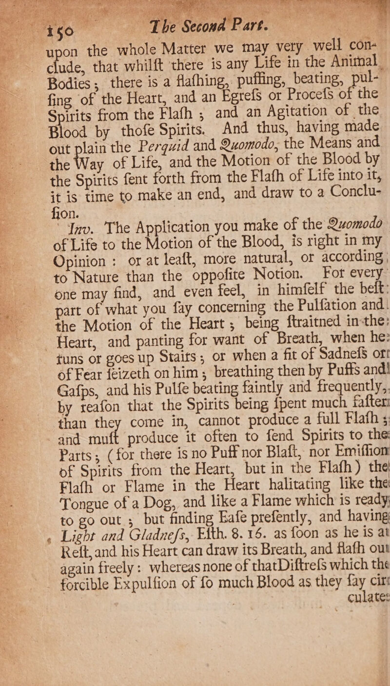 roo. Ee a Part. ie con- clude, that whilft ‘there is any Life in the Animal Bodies; there is a flafhing, puffing, beating, ul- fing of the Heart, and an Egrefs or ProcefS of the Spirits from the Flafh ,; and an Agitation of the Blood by thofe Spirits. And thus, having made out plain the Pergwid and 9uomodo, the Means and the Way of Life, and the Motion of the Blood by the Spirits fent forth from the Flafh of Life into it, it is time to make an end, and draw to a Conclu- fion. : “Inv. The Application you make of the Quomodo of Life to the Motion of the Blood, is right in my Opinion : or at leaft, more natural, or according , to Nature than the oppofite Notion. For every one may find, and even feel, in himfelf the belt: part of what you fay concerning the Pulfation and. the Motion of the Heart ; being ftraitned inthe: & tuns or goes up Staits; or when a fit of SadnefS ort of Fear feizeth on him; breathing then by Puffs and! Gafps, and his Pulfe beating faintly and frequently,. by reafon that the Spirits being {pent much fafteri than they come in, cannot produce a full Flath s and muft produce it often to fend Spirits to the Parts; (for there is no Puff nor Blatt, nor Emiffion: of Spirits from the Heart, but in the Flafh ) the Flafh or Flame in the Heart halitating like the Tongue of a Dog, and like a Flame which is ready to go out ; but finding Eafe prefently, and having Light and Gladnefs, Eth. 8. 16. as foon as he is at Reft, and his Heart can draw its Breath, and flafh out again freely: whereas none of thatDiftrefs which the culates
