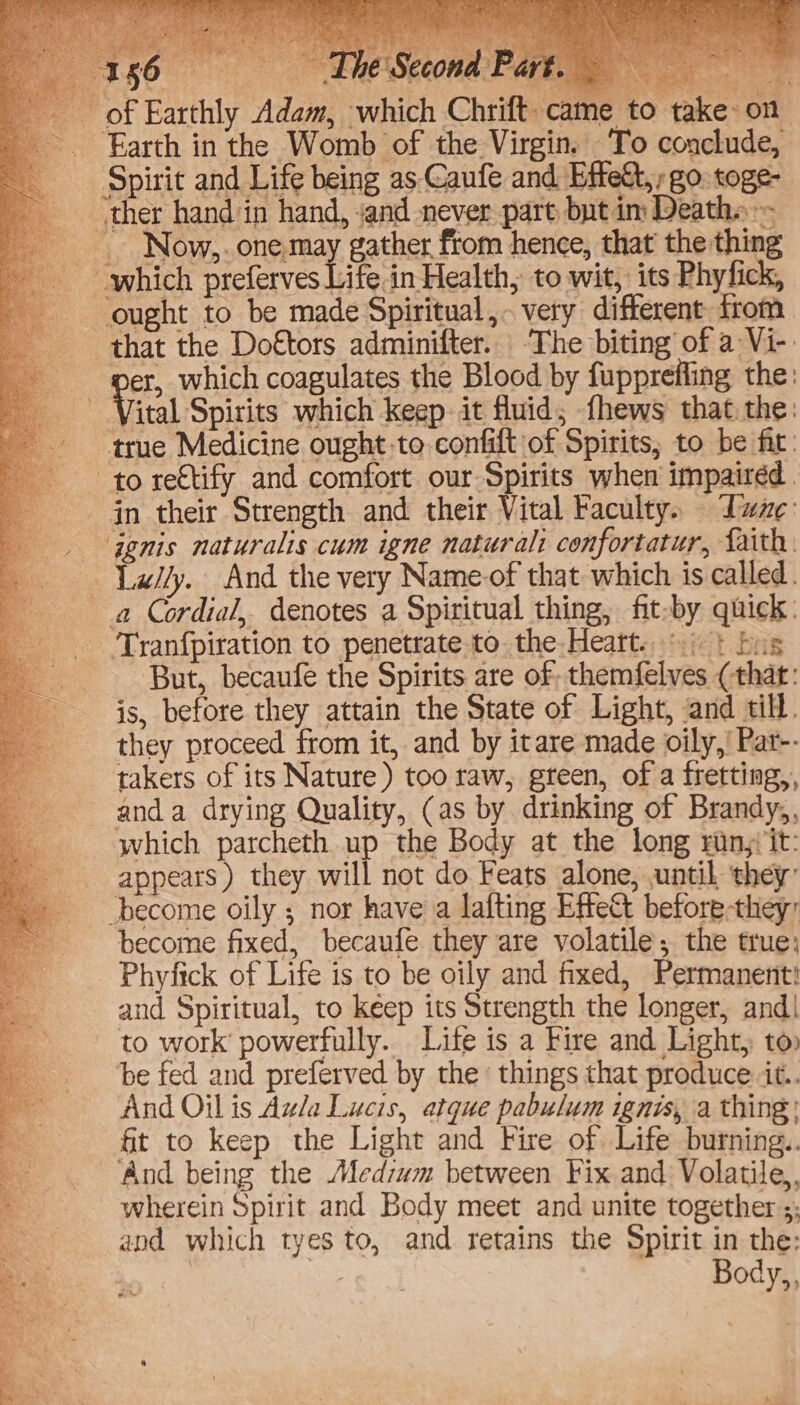 The Second Pa which Chrift. came to take: on ue . my M, Spirit and Life being as-Caufe and Effett,; go. toge- Now,. one may gather from hence, that the thing that the Doftors adminifter. The biting of a Vi-. Vital Spirits which keep. it fluid; fhews that the: ‘true Medicine ought-to confilt of Spirits, to be fir: a Cordial, denotes a Spiritual thing, fit-by quick: Tranfpiration to penetrate to the Heart...) | bus But, becanfe the Spirits are of. themfelves (that: is, before they attain the State of Light, and till. they proceed from it, and by itare made oily,’ Pat-- takers of its Nature) too raw, green, of a fretting,, anda drying Quality, (as by drinking of Brandy,, which parcheth up the Body at the long rinj/it: appears ) they will not do Feats alone, until they: become fixed, becaufe they are volatile; the true; Phyfick of Life is to be oily and fixed, Permanent and Spiritual, to keep its Strength the longer, and| to work’ powerfully. Life is a Fire and Light, to» be fed and preferved by the things that produce it. And Oil is Aula Lucis, atque pabulum ignis, a thing: fit to keep the Light and Fire of Life burning. And being the Medzum between Fix and Volatile, wherein Spirit and Body meet and unite together ;; and which tyes to, and retains the Spirit in the: : Body,,