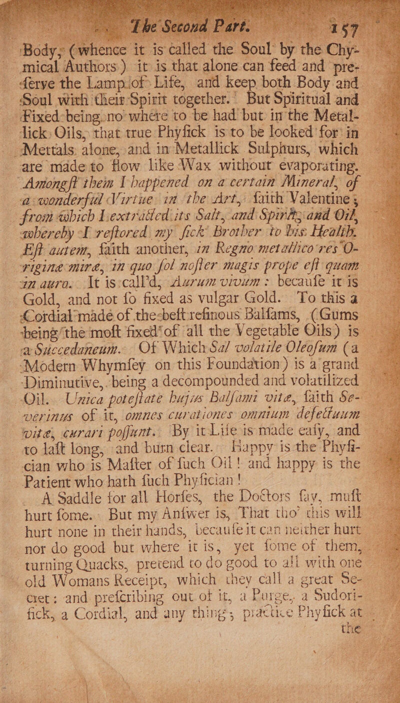_ Body; | nce it is called the Soul by the - mical Authors) it is that alone can feed and pre- ferye the Lamp.of Life, and keep both Body and Soul with their Spirit together.’ But Spiritual and _ Fixed-being.no where to be had but imthe Metal- ~ dick) Oils, that true Phytick is to be looked for’ in Metals: alone, and in Metallick Sulphurs, which ate made to flow like Wax without evaporating. Antong ft them I happened on a certain Mineral, of a wonderful Virtue ia the Art, faith Valentine, _ from which Lextratled its Salt, and Spirtt;.and O11, awbereby I reftored my fick’ Brother to bis: Healih. Eft autem, faith another, 1m Regno metatiico res O- -yigine mire, in quo fol nofler magis prope eft quam anauro. Kt is:call'd, durum vivum: becaufe itis — Gold, and not fo fixed as vulgar Gold. To thisa — Cordial made of the-beft:refinous Balfams, (Gums being’the moft fixed‘ of all the Vegetable Oils) is” va Succedaneum. Ot Which Sa/ volatile Oleofum (a ‘Modern Whymfey on this Foundation ) is a grand ~ -Diminutive,. being a decompounded and volatilized Oil. Unica poteftate buys Balfami vite, faith Se- verinus Of it, omnes curationes omnium defettuum wite, curart pofunt. By it-Lile is made ealy, and to laft long, and butn clear. Lappy is the Phyfi- cian who is Matter of fuch Oil! and happy is the — Patient who hath fach Phyfician ! ae A Saddle for all Horfes, the Dottors fay, mutt hurt fome.. But my Antwer is, That tho’ this will hurt none in their hands, becaufeit can neither hurt: nor do good but where it is, yet tome of them, turning Quacks, prevend to do good to all with one ~ | old Womans Receipt, which they call a great Se-- ‘eet: and preferibing out of it, a Purge, a Sudori- fick, a Cordial, and any thing, piattce Phyfick at | : the.