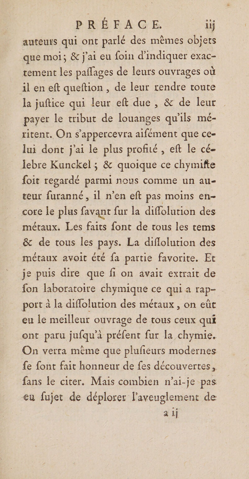 auteurs qui ont parlé des mèmes objets que moi; &amp; j'ai eu foin d'indiquer exac- tement les paflages de leurs ouvrages où il en eft queftion , de leur rendre toute la juftice qui leur eft due , &amp; de leur payer le tribut de louanges qu'ils mé- ritent. On s’appercevra aifément que ce- lui dont j'ai le plus profité , eft le cé- lebre Kunckel ; &amp; quoique ce chyimifte foit regardé parmi nous comme un au- teur furanné, 1l n'en eft pas moins en- core le plus favant fur la diffolution des métaux. Les faits font de tous les tems &amp; de tous les pays. La diflolution des métaux avoit été fa partie favorite. Et je puis dire que fi on avait extrait de fon laboratoire chymique ce qui a rap- port à la diflolution des métaux, on eüt eu le meilleur ouvrage de tous ceux qui ont paru jufqu’à préfent fur la chymie. On verra mème que plufeurs modernes fe font fait honneur de fes découvertes, fans le citer. Mais combien n’ai-je pas eu fujet de déplorer l’aveuglement de à 1j