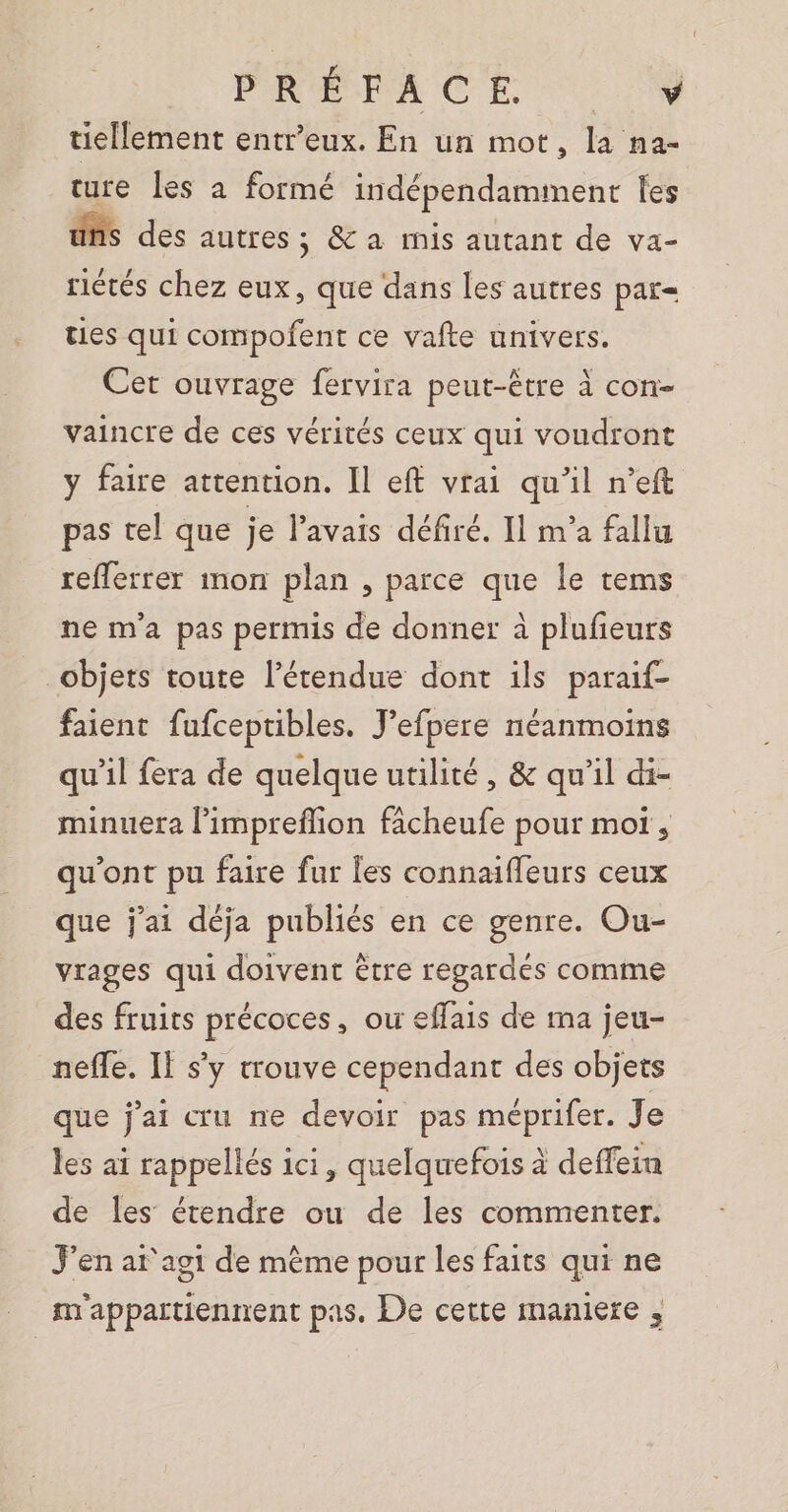 PRÉFACE 9 tiellement entr’eux. En un mot, la na- ture les a formé indépendamment les uns des autres ; &amp; a rnis autant de va- riétés chez eux, que dans les autres par= ties qui compofent ce vafte univers. Cet ouvrage fervira peut-être à con- vaincre de ces vérités ceux qui voudront y faire attention. Il eff vrai qu'il n’eft pas tel que je l'avais défiré. Il m’a fallu refferrer mon plan , parce que le tems ne m'a pas permis de donner à plufeurs objets toute l'étendue dont ils paraif- faient fufceptibles. J’efpere néanmoins qu'il fera de quelque utilité, &amp; qu'il di- minuera l’impreflion fâcheufe pour mot, qu'ont pu faire fur les connaiffeurs ceux que j'ai déja publiés en ce genre. Ou- vrages qui doivent être regardes comme des fruits précoces, ou effais de ma jeu- neffe. Il s'y trouve cependant des objets que j'ai cru ne devoir pas méprifer. Je les ai rappellés ici, quelquefois à deffein de Îles étendre ou de les commenter. J'en ar agi de mème pour les faits qui ne m'appartiennent pas. De cette maniere ,