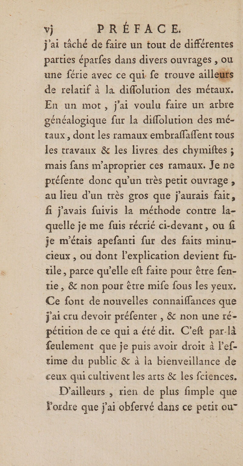 j'ai tâché de faire un tout de différentes parties épatfes dans divers ouvrages , ou une férie avec ce qui fe trouve ailleu de relatif à la diflolution des métaux. En un mot, j'ai voulu faire un arbre généalogique fur la diffolution des mé- taux, dont les ramaux embraflaflent tous les travaux &amp; les livres des chymuiftes ; mais fans m'aproprier ces ramaux. Je ne préfente donc qu’un très petit ouvrage ;, au lieu d’un très gros que j'aurais fait, fi j'avais fuivis la méthode contre la- quelle je me fuis récrié ci-devant, ou fi je m'étais apefanti fur des faits minu- cieux , ou dont lexplication devient fu- tile, parce qu’elle eft faite pour être fen- tie, &amp; non pour être mife fous les yeux. Ce font de nouvelles connaiffances que j'ai cru devoir préfenter , &amp; non une ré- pétition de ce qui a été dit. C’eft par-là feulement que je puis avoir droit à l’ef- time du public &amp; à la bienveillance de ceux qui cultivent les arts &amp; les fciences, D'ailleurs , rien de plus fimple que Yordre que j'ai obfervé dans ce petit ou”