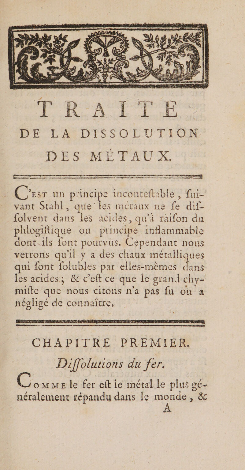 DE LA DISSOLUTION DES MÉTAUX. C EST un pi incipe inconteftable , fui- * vant Stahl, que les métaux ne fe dif- _folvent date les acides, qu'à raifon du phlogiftique ou Prince inflammable dont.ils font pourvus. Cependant nous verrons qu'il y a des chaux métalliques qui font folubles par elles-mêmes dans les acides; &amp; c'eft ce que le grand chy- mifte que nous citons n'a pas fu où à négligé de connaitre. Diffolutions du fer. ie ms le fer eft ie métal le plus gc- néralement répandu dans le monde, &amp;