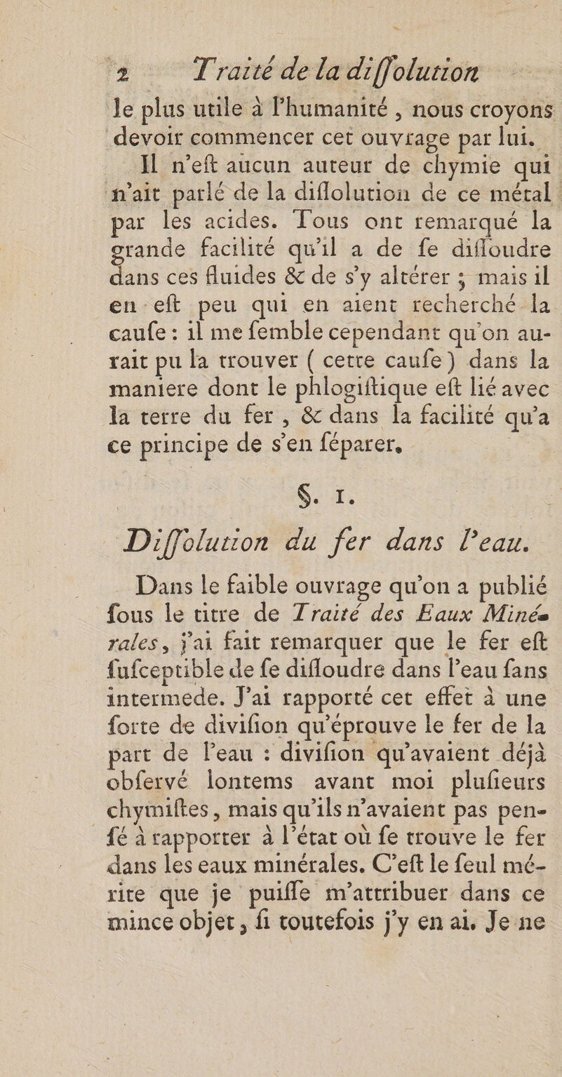 le plus utile à Fhumanité , nous croyons devoir commencer cet ouvrage par lui. IL n’eft aucun auteur de chymie qui n'ait parlé de la diflolution de ce métal par les acides. Tous ont remarqué la grande facilité qu'il a de fe difloudre dans ces fluides &amp; de s’y altérer ; maisil en eft peu qui en aient recherché la caufe : il me femble cependant qu'on au- rait pu la trouver ( cette caufe) dans la maniere dont le phlogiftique ef lié avec la terre du fer, &amp; dans la facilité qu'a ce principe de s’en féparer, Got. Diffolution du fer dans l’eau. Dans le faible ouvrage qu’on a publié fous le titre de Traité des Eaux Minée rales, j'ai fait remarquer que le fer eft fufceptible de fe difloudre dans Peau fans intermede. J'ai rapporté cet effet à une forte de divifion qu'éprauve le fer de la art de l’eau : divifion qu’avaient déjà obfervé lontems avant moi plufeurs chyimiftes, mais qu'ils n'avaient pas pen- _ {6 à rapporter à l’état où fe trouve le fer dans les eaux minérales. C’eft le feul mé- rite que je puifle m'attribuer dans ce mince objet, fi toutefois j'y en ai, Je ne