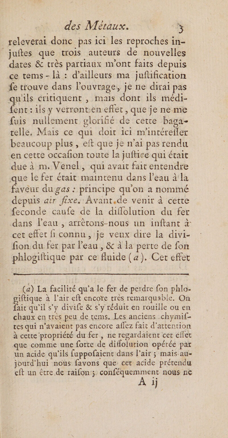 releverai donc pas ici les reproches in- | juftes que crois auteurs de nouvelles dates &amp; très partiaux m'ont faits depuis ce tems- {à : d’ailleurs ma jufification fe trouve dans l'ouvrage, je ne dirai pas qu'ils critiquent , mais dont ils médi- fent : ils y verronten effet, que je ne me fuis nullement glorifié de cette baga- telle. Mais ce qui doit ici m'intérefler beaucoup plus, eft que je n'ai pas rendu en cette occafon toute la juftice qui était due à m.Venel, qui avait fait entendre que le fer était maintenu dans l’eau à'la favèur du gas : principe qu'on a nommé depuis air fixe. Avant.de venir à cette feconde caufe de la diflolution du fer dans l’eau , arrètons-nous un inftant à: cet effet fi connu, je veux dire la divi- fion du fer par l'eau , &amp; à la perte de fon phlogiftique par ce fluide (4). Cer effet (a) La facilité qu'a le fer de perdre fon phlo- giftique à l'air eft encore très remarquable, On fait qu'il s’y divife &amp; s'y réduit en rouille ou en chaux en très peu de tems. Les anciens chymif- tes qui n'avaient pas encore aflez fait d'attention à cette propriété du fer, ne regardaient cet effet que comme une forte de diflolution opérée par un acide qu'ils fuppofaient dans Pair ; maisau- jourd'hui nous favons que cet acide prétendu eft un être de raifon ; conféquemment nous ne