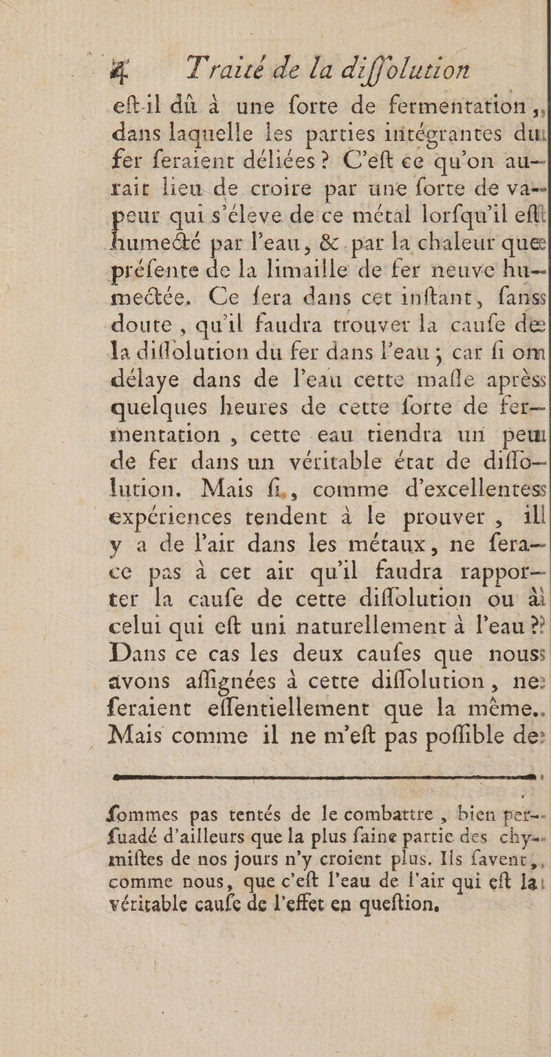 eft1l dû à une forte de fermentation, dans laquelle les parties uitégrantes dut fer feraient déliées? C’eft ce qu’on au rait lieu de croire par une forte de va-- es qui s'éleve de ce métal lorfqu'il eflt aumecté par l’eau, &amp;.par la chaleur que préfente de la limaille de fer neuve hu mectée. Ce fera dans cet inftant, fanss doute , qu'il faudra trouver la caufe de la diflolution du fer dans l'eau; car fi om délaye dans de Peau cette mafle aprèss quelques heures de cette forte de fer— mentation , cette eau tiendra ur peu de fer dans un véritable érac de diflo- lution. Mais fL, comme d’excellentess expériences tendent à le prouver, 1ll y a de l'air dans les métaux, ne fera— ce pas à cet air qu'il faudra rappor- ter la caufe de cette diflolution ou à celui qui eft uni naturellement à l’eau ?? Dans ce cas les deux caufes que nous: avons aflignées à cette diflolution, ne: feraient eflentiellement que la même. . Mais comme il ne m'eft pas poflible de: fommes pas tentés de le combattre , bien per fuadé d’ailleurs que la plus faine partie des chy… miftes de nos jours n’y croient plus. Ils favent,, comme nous, que c’eft l’eau de l'air qui eft la: véritable caufe de l'effet en queftion,