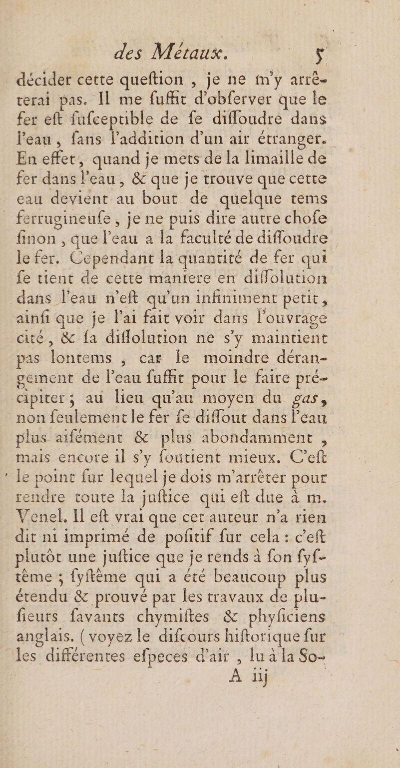 &gt; décider cette queftion , je ne m'y arrê- rerai pas. [1 me fufht d’obferver que le fer eft fufcepuble de fe diffloudre dans l'eau , fans l'addition d’un air étranger. En effet, quand je mets de la limaille de fer dans l'eau, &amp; que je trouve que cette eau devient au bout de quelque tems ferrugineufe , je ne puis dire autre chofe finon , que l’eau à la faculté de difloudre le fer, Cependant la quantité de fer qui fe tient de cette maniere en diffolution ainfi que ie lai fait voir dans l'ouvrage que } 8 pas lontems , car le moindre déran- geiment de l’eau fufht pour le faire pré- cipiter ; au lieu qu'au moyen du gas, plus aifément &amp; plus abondaniment , le point fur lequel je dois m’arrèêter pour rendre toute la juftice qui eft due à m. Venel. Il eft vrai que cet auteur n’a rien dit ni imprimé de poñtif fur cela : c’eft plutôt une juftice que je rends à fon fyf- tème ; fyftème qui a été beaucoup plus étendu &amp; prouvé par les travaux de plu- fieurs favants chymiftes &amp; phyficiens anglais. { voyez le difcours hiftorique fur