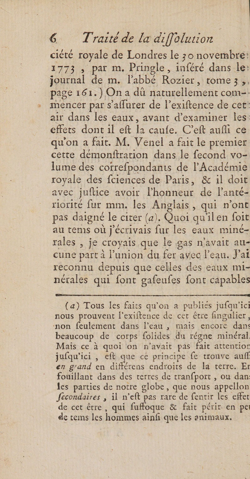 ciété royale de Londres le 30 novembre: 1773 , par m. Pringle, inféré dans le: journal de m. lPabbé Rozier, tome3,, page 161.) On a dü naturellement com-. mencer par s'aflurer de l’exiftence de cet: air dans les eaux, avant d'examiner Îes effets dont il eft la caufe. C’eft aufli ce qu'on a fait. M. Venel a fait le premier cette démonftrarion dans le fecond vo- lume des cotrefpondanis de l’Académie royale des fciences de Paris, &amp; il doit avec juftice avoir l’honneur de l’anté- riorité fur mm. les Anglais, qui n’ont pas daigné le citer (a). Quoi qu'ilen foit au tems où j'écrivais fur les eaux miné- rales , je croyais. que le ;5as n'avait au- cune part à l'union du fer avec l’eau. J'ai reconnu depuis que celles des eaux mi- nérales qui font gafeufes font cäpables (a) Tous les faits qu'on a publies jufqu'ici nous prouvent l’exiftence de cer être fingulier, non feulement dans l’eau , mais encore dan: beaucoup de corps folides du régne minéral Maïs ce à quoi on n'avait pas fait attentior jufqu'ici , eft que cé principe fe tronve auf en g'and en Hu endroits de Îa terre. Et fouillant dans des terres de tranfport , ou dan les parties de notre globe, que nous appellon féecondaires , il n’eft pas rare de fentir les effet de cet être, qui fuffoque &amp; fait périr en pe de tems les hommes ainfi que les animaux.