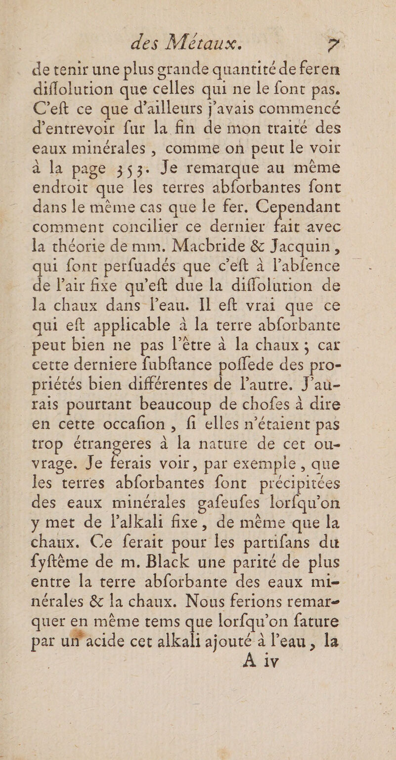 de tenir une plus grande quantité de feren diflolution que celles qui ne le font pas. C'eft ce que d’ailleurs j'avais commencé d’entrevoir fur la fin de mon traité des eaux minérales , comme on peut le voir à la page 353: Je remarque au même endroit que les terres abforbantes font dans le mème cas que le fer. Cependant comment concilier ce dernier hi avec la théorie de mm. Macbride &amp; Jacquin, qui font perfuadés que c’eft à l’abfence de l'air fixe qu’eft due la diffolution de la chaux dans l’eau. Il eft vrai que ce qui eft applicable à la terre abforbante peut bien ne pas l'être à la chaux ; car cette derniere fubftance poflede des pro- priétés bien différentes de l’autre. J’au- rais pourtant beaucoup de chofes à dire en cette occafon, fi elles n'étaient pas trop ee à la nature de cet ou- vrage. Je ferais voir, par exemple , que les terres abforbantes font précipitées des eaux minérales gafeufes lorfqu’on y met de l’alkali fixe, de même que la chaux. Ce ferait pour les partifans du fyftème de m. Black une parité de plus entre la terre abforbante des eaux mi- nérales &amp; la chaux. Nous ferions remar- quer en même tems que lorfqu’on fature par u'acide cet alkali ajouté à l’eau, la