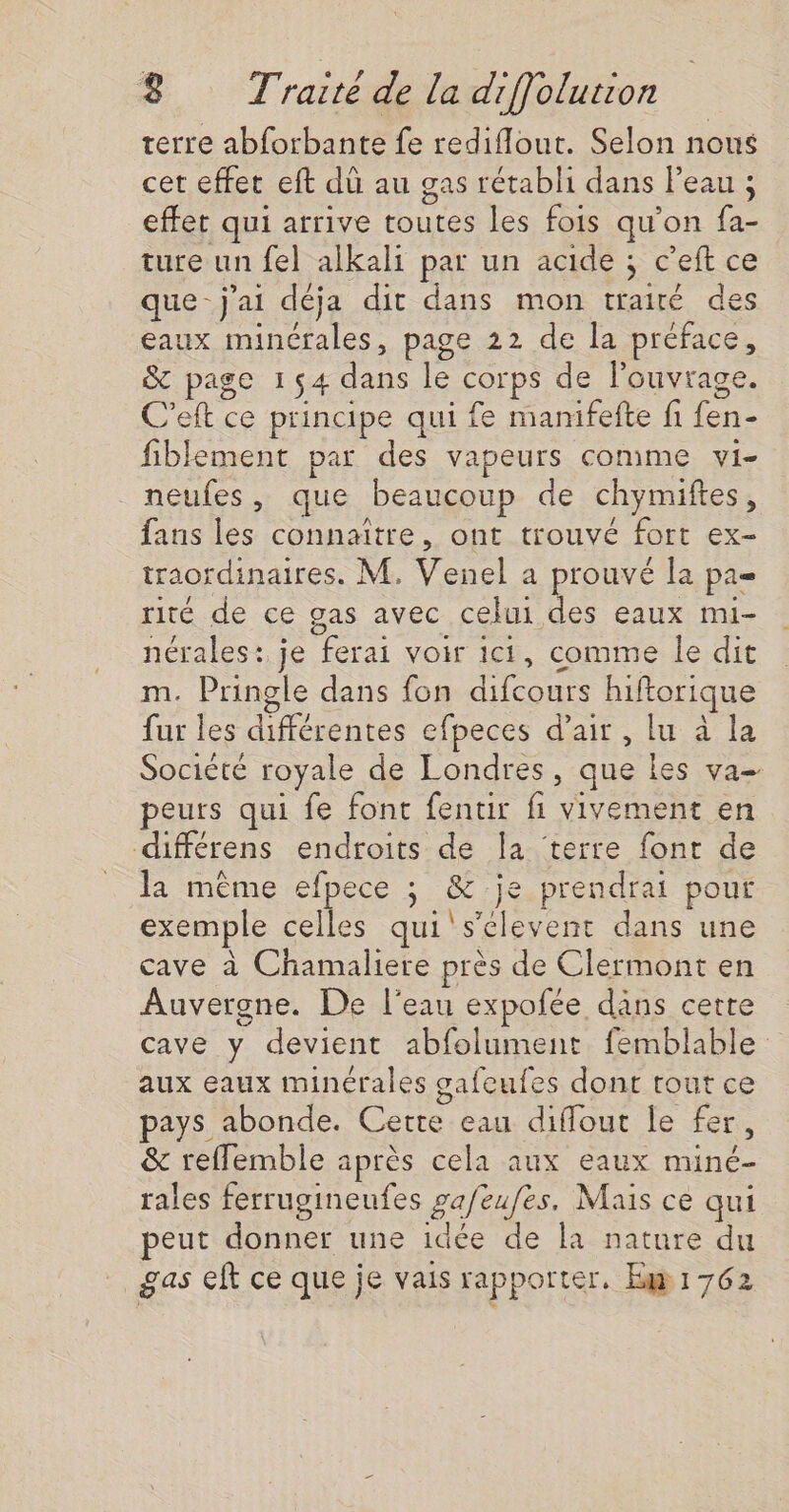 terre abforbante fe rediflout. Selon nous cet effet eft dü au gas rétabli dans leau ; effet qui arrive toutes les fois qu’on fa- ture un fel alkali par un acide ; c’eft ce que- j'ai déja dit dans mon traité des eaux minérales, page 22 de la préface, &amp; page 154 dans le corps de l'ouvrage. C’eft ce principe qui fe manifefte fi fen- fiblement par des vapeurs comme vi- neufes, que beaucoup de chymiftes, fans les connaître, ont trouvé fort ex- traordinaires. M. Venel a prouvé la pa= rité de ce gas avec celui des eaux mui- nérales: je ferai voir ici, comme le dit m. Pringle dans fon difcours hiftorique fur les différentes efpeces d'air, lu à la Societé royale de Londres, que les va peurs qui fe font fentir fi vivement en différens endroits de Îa terre fonr de la même efpece ; &amp; je prendrai pour exemple celles qui's'elevent dans une cave à Chamaliere près de Clermont en Auvergne. De l'eau expofée dâns cette cave y devient abfolument femblable aux eaux minérales gafcufes dont tout ce pays abonde. Cette eau diflout le fer, &amp; reflemble après cela aux eaux miné- rales ferrugineufes pa/eufes. Mais ce qui peut donner une idée de la nature du