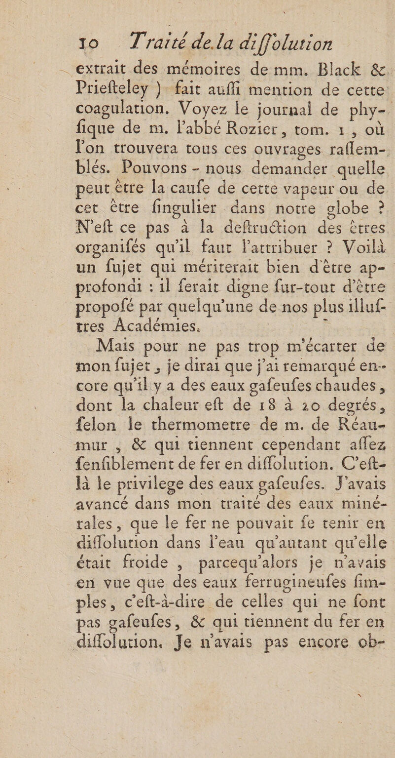 . extrait des mémoires de mm. Black &amp;. Priefteley ). fait aufi mention de cette coagulation. Voyez le journal de phy- fique de m. l'abbé Rozier, tom. : , où l'on trouvera tous ces ouvrages raflem- blés. Pouvons - nous demander quelle peut être la caufe de cette vapeur ou de cet être fingulier dans notre globe ? N'eft ce pas à la defru@ion des êtres organifés qu'il faut lattribuer ? Voilà un fujet qui mériterait bien d'être ap- profondi : il ferait digne fur-tout d’être propofé par quelqu’une de nos plus illuf- tres Académies. ÿ : Mais pour ne pas trop m'écarter de mon fujet , je dirai que j’ai remarqué en- core qu'il y a des eaux gafeufes chaudes, dont la chaleur eft de 18 à 20 degrés, {elon le thermometre de m. de Réau- mur , &amp; qui tiennent cependant aflez fenfiblement de fer en diflolution. C’eft- là le privilege des eaux gafeufes. J'avais avancé dans mon traité des eaux miné- rales, que le fer ne pouvait fe tenir en diffolution dans l’eau qu’autant qw’elle était froide , parcequ'alors je n'avais en vue que des eaux ferrugineufes fim- ples, c'eft-à-dire de celles qui ne font pas gafeufes, &amp; qui tiennent du fer en diffolution. Je n'avais pas encore ob-