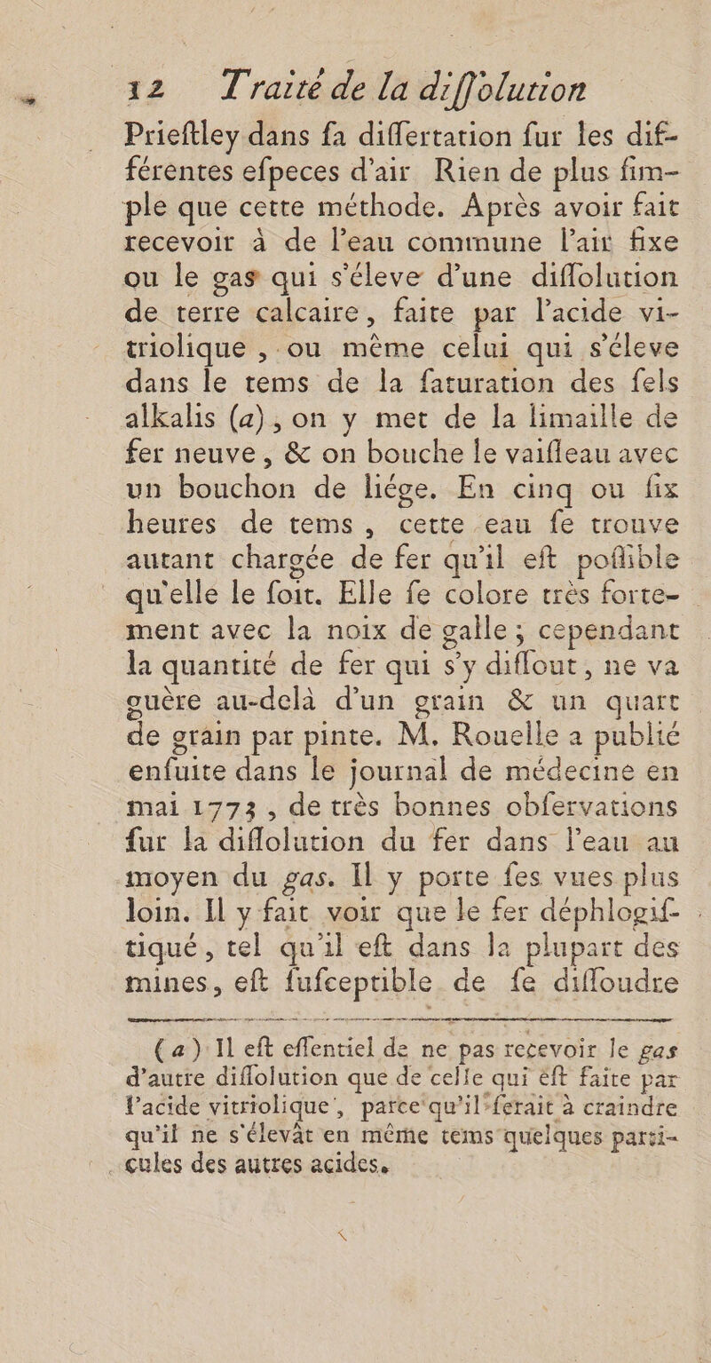 Prieftley dans fa differtation fur les dif- férentes efpeces d’air Rien de plus fim- ple que cette méthode. Après avoir fait recevoir à de l’eau commune lait fixe ou le gas qui s'éleve d’une diflolution de terre calcaire, faite par lacide vi- triolique , ou même celui qui s'éleve dans le tems de la faturation des fels alkalis (a), on y met de la limaille de fer neuve, &amp; on bouche le vaifleau avec un bouchon de liége. En cinq ou fix heures de tems, cette eau fe trouve autant chargée de fer qu'il eft poñible qu'elle le foit. Elle fe colore très forte- ment avec la noix de galle ; cependant la quantité de fer qui s’y diflout, ne va guère au-delà d’un grain &amp; un quart de grain par pinte. M. Rouelle à publié enfuite dans le journal de médecine en mai 1773, de très bonnes obfervations fur la diflolution du fer dans l’eau au moyen du gas. Il y porte fes vues plus loin. Il y fait voir que le fer déphlogif. tiqué , tel qu'il eft dans la plupart des mines, eft fufcepuible de fe diffoudre panne per démons eme gr te rep me eue ns han (a): Il eft eflentiel de ne pas recevoir le gas d'autre diffolution que de celle qui ëft faite par VPacide vitriolique, parce‘qu'ilferait à craindre qu'il ne s'élevat en même tems quelques parti- ..Qules des autres acides,