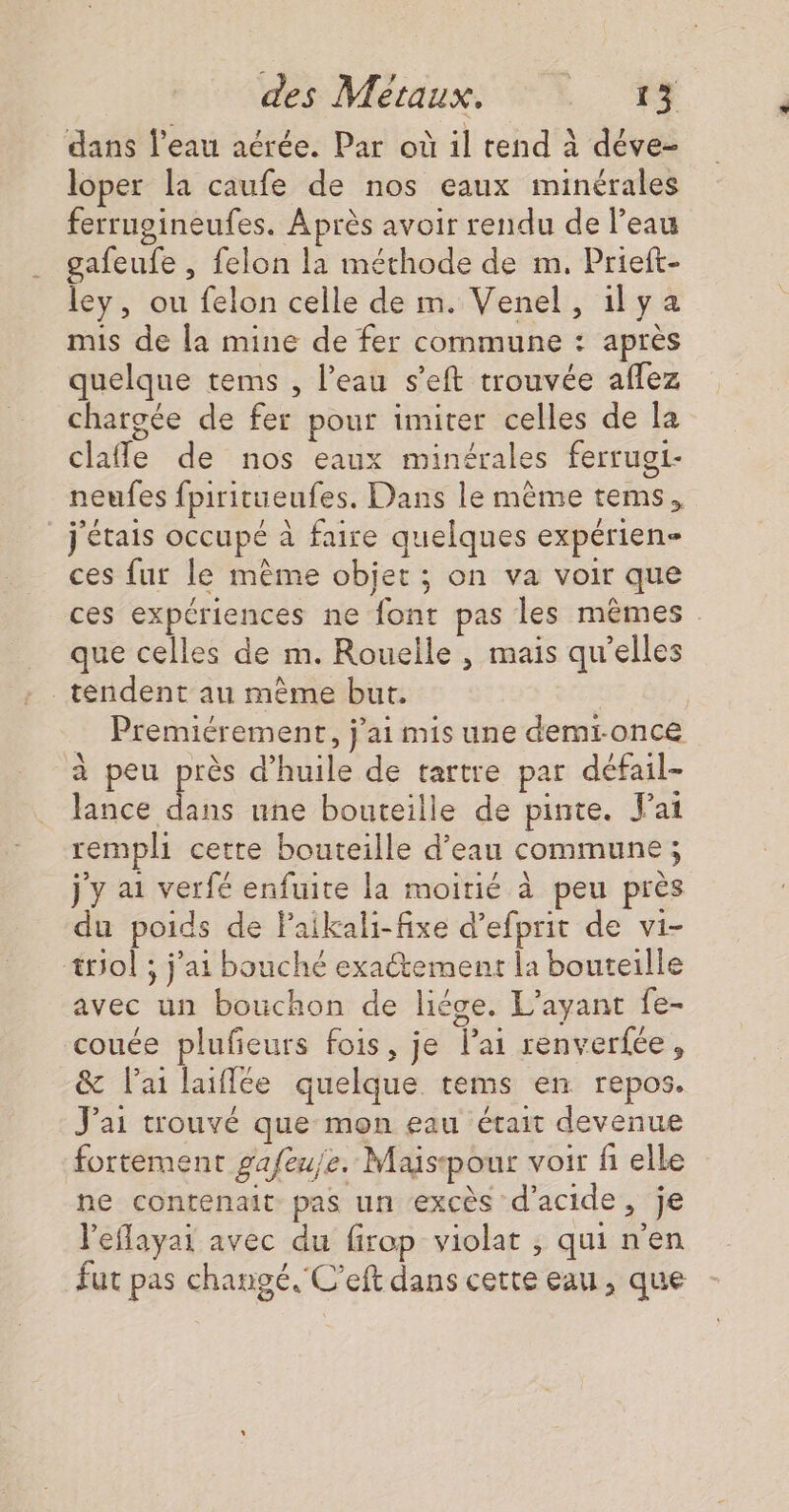 dans l’eau aérée. Par où il tend à déve- loper la caufe de nos eaux minérales ferrugineufes. Après avoir rendu de l’eau gafeufe , felon la méthode de m. Prieft- ley, ou felon celle de m. Venel, ilya mis de la mine de fer commune : après quelque tems , l’eau s’eft trouvée aflez chargée de fer pour imiter celles de la clafle de nos eaux minérales ferrugt- neufes fpiritueufes. Dans le même tems, _ j'étais occupé à faire quelques expérien- ces fur le mème objet ; on va voir que ces expériences ne font pas les mêmes que celles de m. Rouelle , mais qu’elles tendent au même but. | … Premiérement, j'ai mis une demronce à peu près d'huile de tartre par défail- lance dans une bouteille de pinte. ai rempli cette bouteille d’eau commune ; j'y ai verfé enfuite la moitié à peu près du poids de laikali-fixe d’efprit de vi- triol ; j'ai bouché exactement la bouteille avec un bouchon de liége. L’ayant fe- couée plufeurs fois, je lai renverfée, &amp; lai laiflée quelque tems en repos. J'ai trouvé que mon eau était devenue fortement gafeuje. Maspour voir fi elle ne contenait: pas un ‘excès d'acide, je leflayai avec du firop violat , qui n'en fut pas changé. C’eft dans cette eau, que