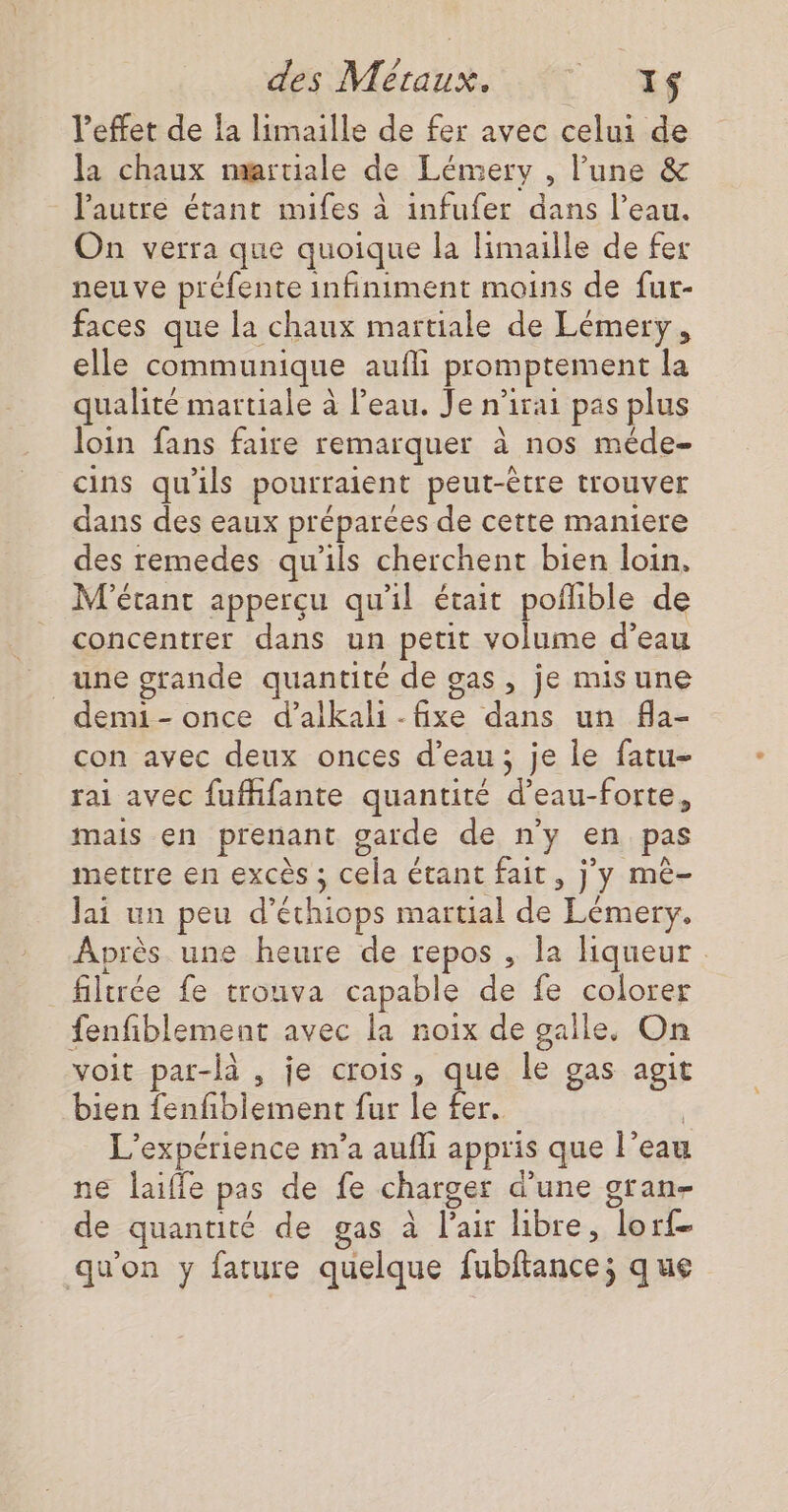 l'effet de la limaille de fer avec celui de la chaux martiale de Lémery , lune &amp; l'autre étant mifes à infufer dans l’eau. On verra que quoique la limaille de fer neuve préfente infiniment moins de fur- faces que la chaux martiale de Lémery, elle communique aufli promptement la qualité martiale à l’eau. Je n’irai pas plus loin fans faire remarquer à nos méde- cins qu'ils pourraient peut-être trouver dans des eaux préparées de cette maniere des remedes qu’ils cherchent bien loin. M'étant apperçu qu'il était poflible de concentrer dans un petit volume d’eau une grande quantité de gas, je misune demi - once d’alkali - fixe dans un fla- con avec deux onces d’eau; je le fatu- rai avec fufhfante quantité d’eau-forte, mais en prenant garde de n'y en pas mettre en excès ; cela étant fait, j'y mè- Jai un peu d’éthiops martial de Lémery. Après une heure de repos , la hHiqueur filtrée fe trouva capable de fe colorer fenfiblement avec la noix de galle. On voit par-là , je crois, que le gas agit bien fenfiblement fur le fer. | L'expérience m'a aufli appris que l’eau ne laiffe pas de fe charger d’une gran- de quantité de gas à l'air libre, lorf- qu'on y fature quelque fubftance; que