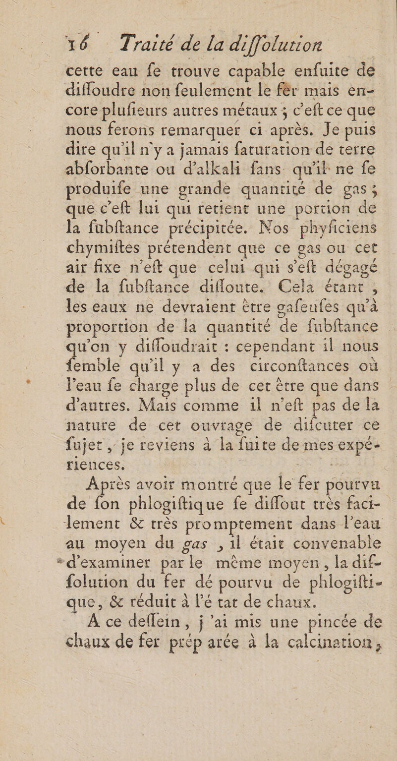 cette eau fe trouve capable enfuite de difloudre non feulement le fér mais en- core plufieurs autres métaux ; c’eft ce que nous ferons remarquer ci après. Je puis dire qu’il n'y a jamais faturation de terre abforbante ou d’alkali fans qu'k ne fe produife une grande quantité de gas; que c’eft lui qui retient une portion de la füubftance précipitée. Nos phyficiens chymiftes prétendent que ce gas ou cet air fixe n'eft que celui qui s’eft dégagé de la fubftance difloute. Cela étant , les eaux ne devraient être gafeufes qu'à proportion de la quantité de fubftance qu'on y difloudrait : cependant il nous femble qu'il y a des circonftances où Veau fe charge plus de cet être que dans d’autres. Mais comme il n’eft pas de la nature de cet ouvrage de difcuter ce fujet , je reviens à la fuite de mes expé- riences, de Après avoir montré que le fer pourvu de fon phlogiftique fe difflout très fact- lement &amp; très promptement dans l’eau au moyen du gas , il était convenable * d'examiner par le même moyen, la dif- folution du fer dé pourvu de phlogifti- que, &amp; réduit à l’é tat de chaux. À ce deflein, j ‘ai mis une pincée de chaux de fer prép arée à la calcination,