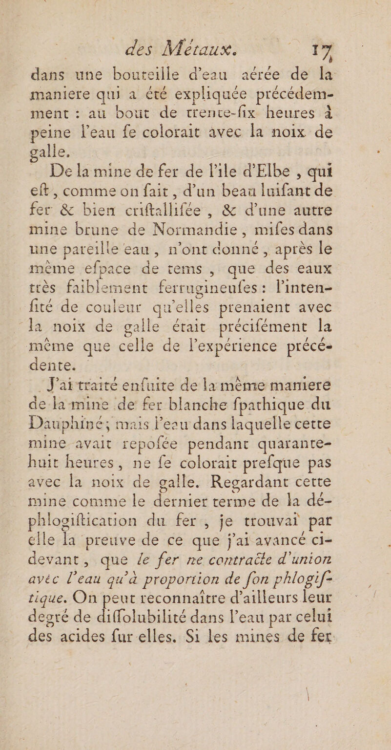 dans une bouteille d’eau aérée de la maniere qui a été expliquée précédem- ment : au bout de trence-fix heures À peine l’eau fe colorait avec la noix de galle, De la mine de fer de Pile d'Elbe , qui eft, comme on fait, d’un beau luifant de fer &amp; bien criftallifée , &amp; d’une autre mine brune de Normandie, mifes dans une pareille eau, n’ont donné , après le même efpace de tems , que des eaux très faiblement ferrugineufes : l’inten- fité de couleur qu’elles prenaient avec a noix de galle était précifément la même que celle de lexpérience précé- dente. | : J'ai traité enfuite de la mème maniere de la-mine de fer blanche fparhique du Dauphine; mais Peau dans laquelle cette mine avait repofée pendant quarante- huit heures, ne fe colorait prefque pas avec la noix de galle. Regardant certe mine comme le dernier terme de la dé- phloaiftication du fer , je trouvait par elle la preuve de ce que j'ai avancé ci- devant, que Ze fer ne contraëte d'union ayvéc l’eau qu’à proportion de fon phlogif- tique. On peut reconnaître d’ailleurs leur degré de diffolubilité dans l’eau par celui des acides fur elles. Si les mines de fer