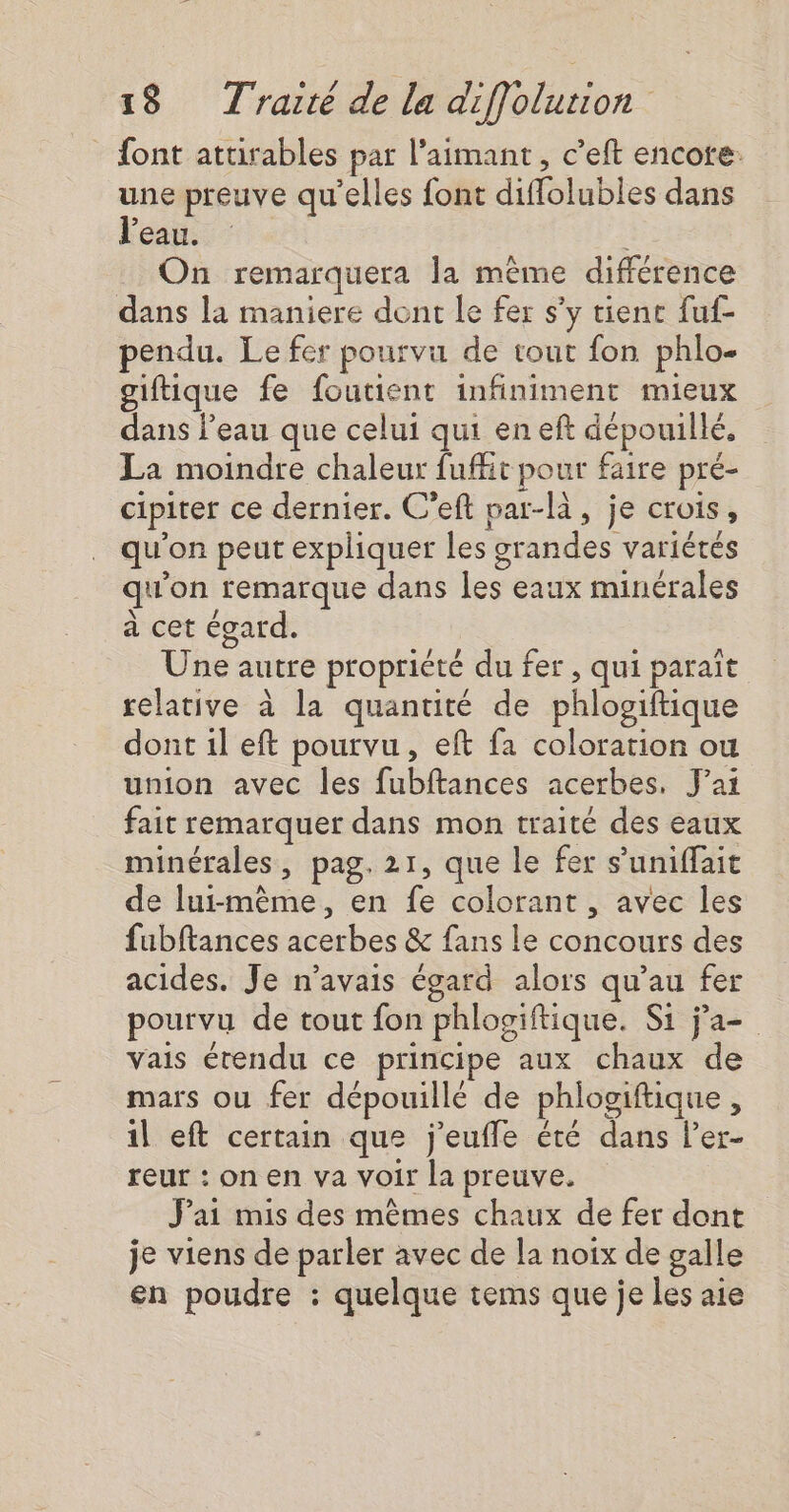 font attirables par l’aimant, c’eft encore: une preuve qu'elles font diflolubles dans l'eau. On remarquera la même différence dans la maniere dont Le fer s’y tienc fuf- pendu. Le fer pourvu de tout fon phlo- giftique fe foutient infiniment mieux dans l’eau que celui qui eneft dépouillé. La moindre chaleur fufit pour faire pré- cipiter ce dernier. C’eft par-là, je crois, qu'on peut expliquer les grandes variétés qu'on remarque dans les eaux minérales à cet égard. Une autre propriété du fer , qui paraît relative à la quantité de phlosiftique dont 1l eft pourvu, eft fa coloration ou union avec les fubftances acerbes, J'ai fait remarquer dans mon traité des eaux minérales, pag. 21, que le fer s’uniffait de lui-même, en fe colorant , avec les fubftances acerbes &amp; fans le concours des acides. Je n'avais égard alors qu’au fer pourvu de tout fon phlogiftique. Si ja vais étendu ce principe aux chaux de mars ou fer dépouillé de phlogiftique, il eft certain que j'eufle été dans l’er- reur : on en va voir la preuve. J'ai mis des mêmes chaux de fer dont je viens de parler avec de la noix de galle en poudre : quelque tems que je les aie