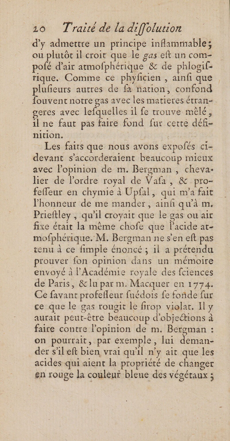 d'y admettre un principe inflammable; ou plutôc 1l croit que le gas et un com- pofé d’air atmofphérique &amp; de phlogif- rique. Comme ce phyficien , ainfi que plufieurs autres de fa nation, confond fouvent notre gas avec les matieres étran- geres avec lefquelles 1l fe trouve mêlé, _ilne faut pas faire fond fur cette défi- nition. | Les faits que nous avons expofés ci- devant s’accorderaient beaucoup mieux avec l'opinion de m. Bergman , cheva- lier de lordre royal de Vafa, &amp; pro- feffeur en chymie à Upfal, qui m'a fait l'honneur de me mander, ainfñ qu’à m. Prieftley , qu'il croyait que le gas ou ait fixe était la même chofe que l'acide at- mofphérique. M. Bergman ne s'en eft pas tenu à ce fimple énoncé ; 1l a prétendu prouver fon opinion dans un mémoire envoyé à PAcadénue royale des fciences de Paris, &amp; lu par m. Macquer en 1774. Ce favant profeffeur fuédois fe foñde fur ce que le gas rougit le firop violar. Il y aurait peut-être beaucoup d’objetions à faire contre l'opinion de m. Bergman : on pourrait, par exemple, [ui deman- der s'ileft bien vrai qu'il n'y ait que les acides qui aient la propriété de changer en rouge la couleur bleue des végétaux ;