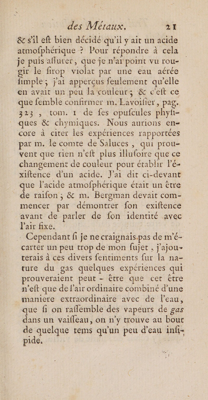 &amp; sil eft bien décidé qu'il y ait un acide atmofphérique ? Pour répondre à cela je puis aflurer, que je n'ai point vu rou- gir le Brop violat par une eau aérée fimple; j'ai apperçus feulement qu'elle en avait un peu Ja couleurs ‘&amp; c'eft ce que femble confirmer m. Eseiher, page 323 , tom. 1 de fes opufcules phyi- ques &amp; chymiques. Nous aurions en- core à citer Les expériences rapportées par m. le comte de Saluces , qui prou- vent que rien neft plus Mudoire que ce changement de couleur pour établir l’é- TAN d'un acide. Jai dit ci-devant que l'acide atmofphérique était un être de raifon ; &amp; m. Bergman devait com- mencer par éaontee fon exiftence avant de parler de fon identité avec l'air fixe. Cependant fi je ne craignais.pas de m’é- carter un peu trop de mon fujet . j'ajou- terais à ces divers fentiments fur la na- ture du gas quelques expériences qui prouveraient peut - être que cet être n’eft que de l'air ordinaire combiné d’une maniere extraordinaire avec de l’eau, que fi on raflemble des vapeurs de gas dans un vaifleau, on n’y trouve au bout de quelque rems qu'un peu d’eau infi- pide.