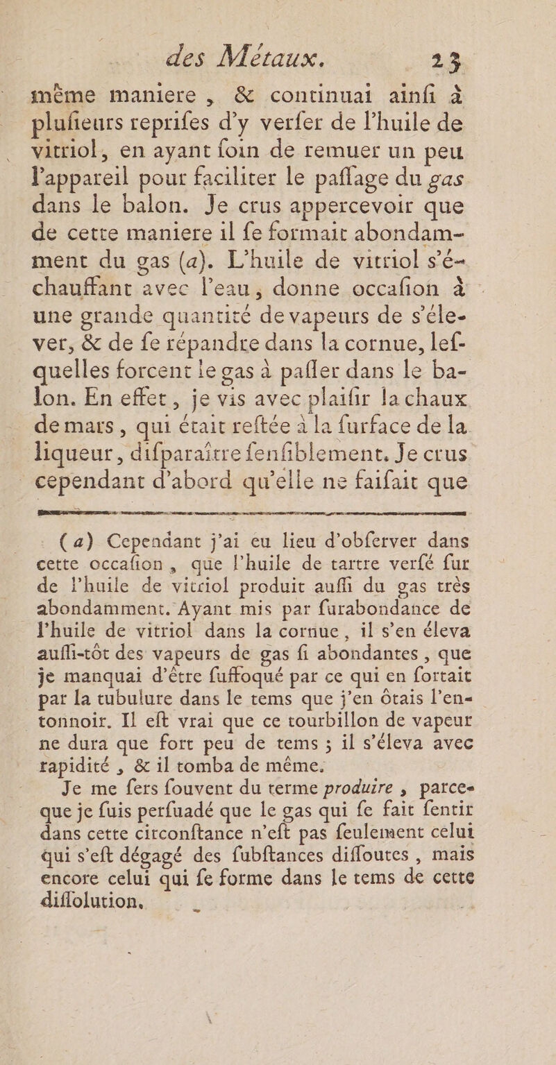 même maniere , &amp; continuai ainfi à pluñeurs reprifes d'y verfer de l’huile de vitriol, en ayant foin de remuer un peu l'appareil pour faciliter le paflage du gas dans le balon. Je crus appercevoir que de cette maniere il fe formait abondam- ment du gas (a). L'huile de vitriol s’é- chauffant avec l’eau, donne occafion à une grande quantité de vapeurs de s’éle- ver, &amp; de fe répandre dans la cornue, lef- quelles forcent le gas à pafler dans le ba- lon. En effet, je vis avec plaifir la chaux de mars , qui était reftée à la furface dela liqueur, difparaître fenfiblement. Je crus cependant d’abord qu’elle ne faifait que (a) Cependant j'ai eu lieu d’obferver dans cette occafion , que l'huile de tartre verfé fur de l'huile de vitciol produit auffi du gas très abondamment. Ayant mis par furabondance de l'huile de vitriol dans la cornue, il s’en éleva aufli-tôt des vapeurs de gas fi abondantes , que je manquai d’être fuffoqué par ce qui en fortait pat La tubulure dans le tems que j’en ôtais l’en- _tonnoir. Il eft vrai que ce tourbillon de vapeur ne dura que fort peu de tems ; il s’éleva avec rapidité , &amp; il tomba de même. Je me fers fouvent du terme produire , parce- que je fuis perfuadé que Le gas qui fe fait fentir dans cette circonftance n’eft pas feulement celui qui s’eft dégagé des fubftances diffoutes , mais encore celui qui fe forme dans le tems de cette diflolution,