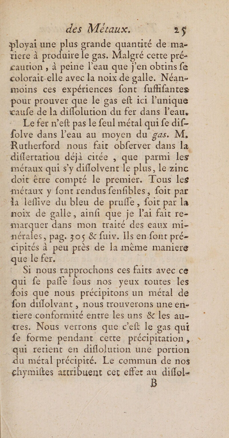 | ployai une plus grande quantité de ma- tiere à produire le gas. Maloré cette pré- £aution , à peine l’eau que j'en obuins fe colorait-elle avec la noix de galle. Néan- moins ces expériences font fufhfantes pour prouver que le gas eft ici l'unique Le fer n’eft pas le feul métal qui fe dif- folve dans l’eau au moyen du gas. M. Rutherford nous fait obferver dans la métaux qui s’y diffolvent le plus, le zinc doit être compté le premier. Tous les métaux y font rendus fenfibles, foit par noix de galle, ainfi que je lai fait re- marquer dans mon traité des eaux mi- cipités à peu près de la même maniere que le fer. ke: Si nous rapprochons ces faits avec ce qui fe pale fous nos yeux toutes les fois que nous précipitons un métal de fon diflolvant , nous trouverons une en- tiere conformité entre les uns &amp; les au- tres. Nous verrons que c'eft le gas qui fe forme pendant cette précipitation, du métal précipité. Le commun de nos chymilkes attribuent cer effet au diffol- B