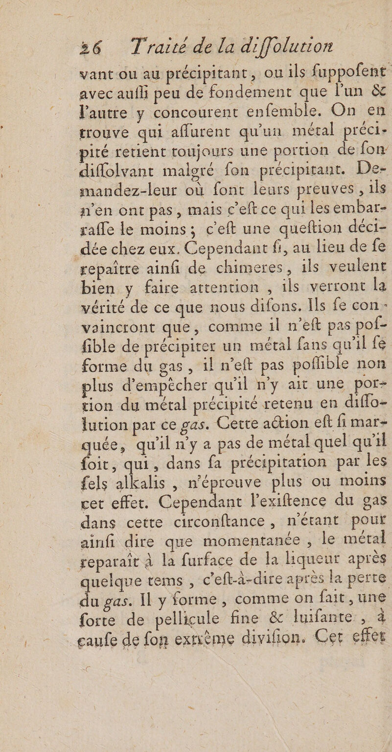 vant-ou au précipitant, ou ils fuppofent avec aufli peu de fondement que l’un &amp; l'autre y concourent enfemble. On en trouve qui aflurent qu'un métal préci- pité retient toujours une portion de fon: diflolvant malgré fon précipitant. De- mandez-leur où font leurs preuves , ils n'en ont pas, mais c'eftce qui les embar- rafle le moins; c’eft une queftion déci- _dée chez eux. Cependant fi, au lieu de fe repaîrre ainfi de chimeres, ils veulent bien y faire attention , ils verront la vérité de ce que nous difons. Ils fe con- vaincront que, comine il n’eit pas pof- fible de précipiter un métal fans qu'il fe forme du gas , 1l n'eft pas poflible non plus d'empêcher qu'il n'y ait une por- tion du métal précipité retenu en diffo- lution par ce gas. Cette aétion eft fi mar- quée, qu'il n'y a pas de métal quel qu'il foit, qui, dans fa précipitation par les {els alkalis , n’éprouve plus ou moins cet effet. Cependant l’exiftence du gas dans cette circonftance , n'étant pouf ainfi dire que momentanée , le métal _geparaît à la furface de la liqueur après quelque tems , c'eft-à-dire après la perte du gas. Il y forme , comme on fait , une forte de pellicule fine &amp; luifante , à _gaufe de fon exrième divifion. Cer effet @