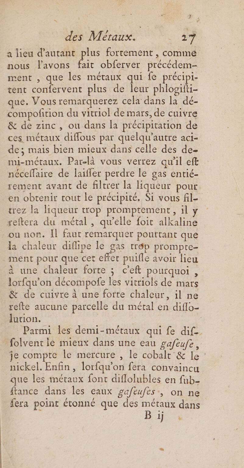 $, 2 des Métaux. . #7 a lieu d'autant plus fortement , comme nous l'avons fait obferver précédem- ment , que les métaux qui fe précipi- tent confervent plus de leur phlogifti- que. Vous remarquerez cela dans la dé- compofition du vitro! de mars, de cuivre &amp; de zinc, ou dans la précipitation de ces métaux diffous par quelqu’autre aci- de; mais bien mieux dans celle des de- mi-métaux. Par-là vous verrez qu'il ef … néceffaire de laiffer perdre le gas entié- rement avant de filtrer la liqueur pour en obtenir tout le précipité. Si vous fil- trez la liqueur trop promptement, il y reftera du métal, qu’elle foit alkaline ou non. Il faur remarquer pourtant que da chaleur diflipe le gas trép prompre- ment pour que cet effet puifle avoir lieu à une chaleur forte ; c’eft pourquoi , lorfqu’on décompofe les vitriols de mars &amp; de cuivre à une forte chaleur, il ne refte aucune parcelle du métal en diflo- Jurion. | | Parmi les demi-métaux qui fe dif folvent le mieux dans une eau gafeufe, je compte le mercure , le cobalt &amp; le : nickel. Enfin, lorfqu'on fera convaincu que les métaux font diflolubles en fub- ftance dans les eaux gafeufes-, on ne fera point étonné que des métaux dans Be