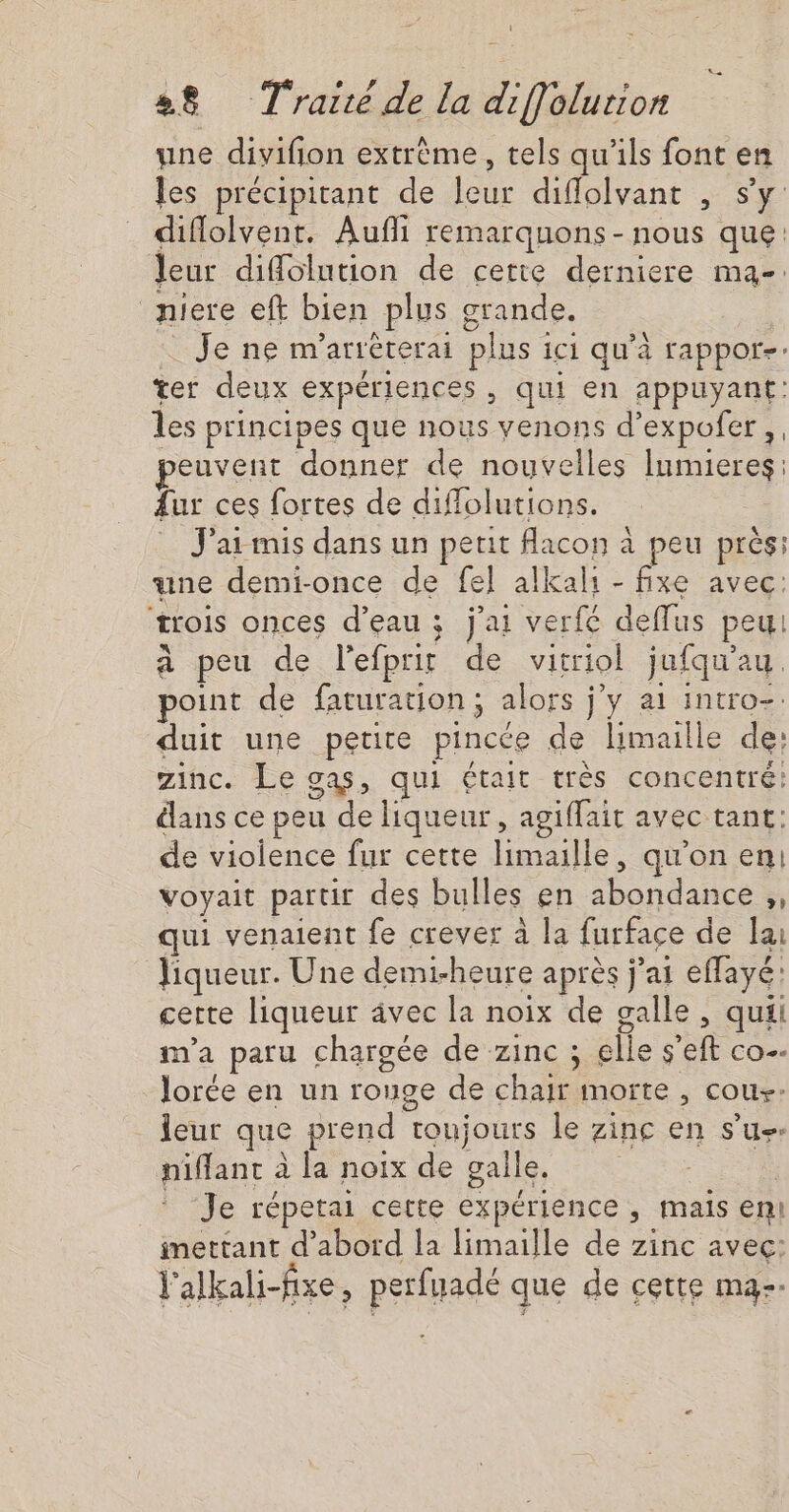 une divifion extrème, tels qu’ils font en les précipitant de leur diffolvant , s’y diflolvent. Aufli remarquons - nous que: leur diffolution de cette derniere ma-: niere eft bien plus grande. $ Je ne m'arrèterai plus ici qu'à rappor-: ter deux expériences, qui en appuyant: les principes que nous venons d’expofer ,, euvent donner de nouvelles Iumieres: Aur ces fortes de diflolutions. … J'armis dans un perit flacon à peu près: une demi-once de fe] alkali - me avec: trois onces d’eau ; j'ai verfé deffus peu à peu de l'efprir de vitriol jufqu'au. point de faturation; alors j'y a1 intro-. duit une petite pincée de limaille de: zinc. Le gas, qui était très concentré: dans ce peu de liqueur, agiffait avec tant: de violence fur cette limaille, qu'on en: voyait partir des bulles en abondance ,, qui venaient fe crever à la furface de la Jiqueur. Une demi-heure après j'ai effayé: certe liqueur âvec la noix de galle, quii m'a paru chargée de zinc ; elle s'eft co lorée en un rouge de chair morte , cous- leur que prend toujours le zinc en s’u-- niffant à la noix de galle. | * Je répetai cette expérience, mais en! imettant d’abord Îa limaille de zinc avec: l'alkali-fixe, perfuadé que de cette ma--