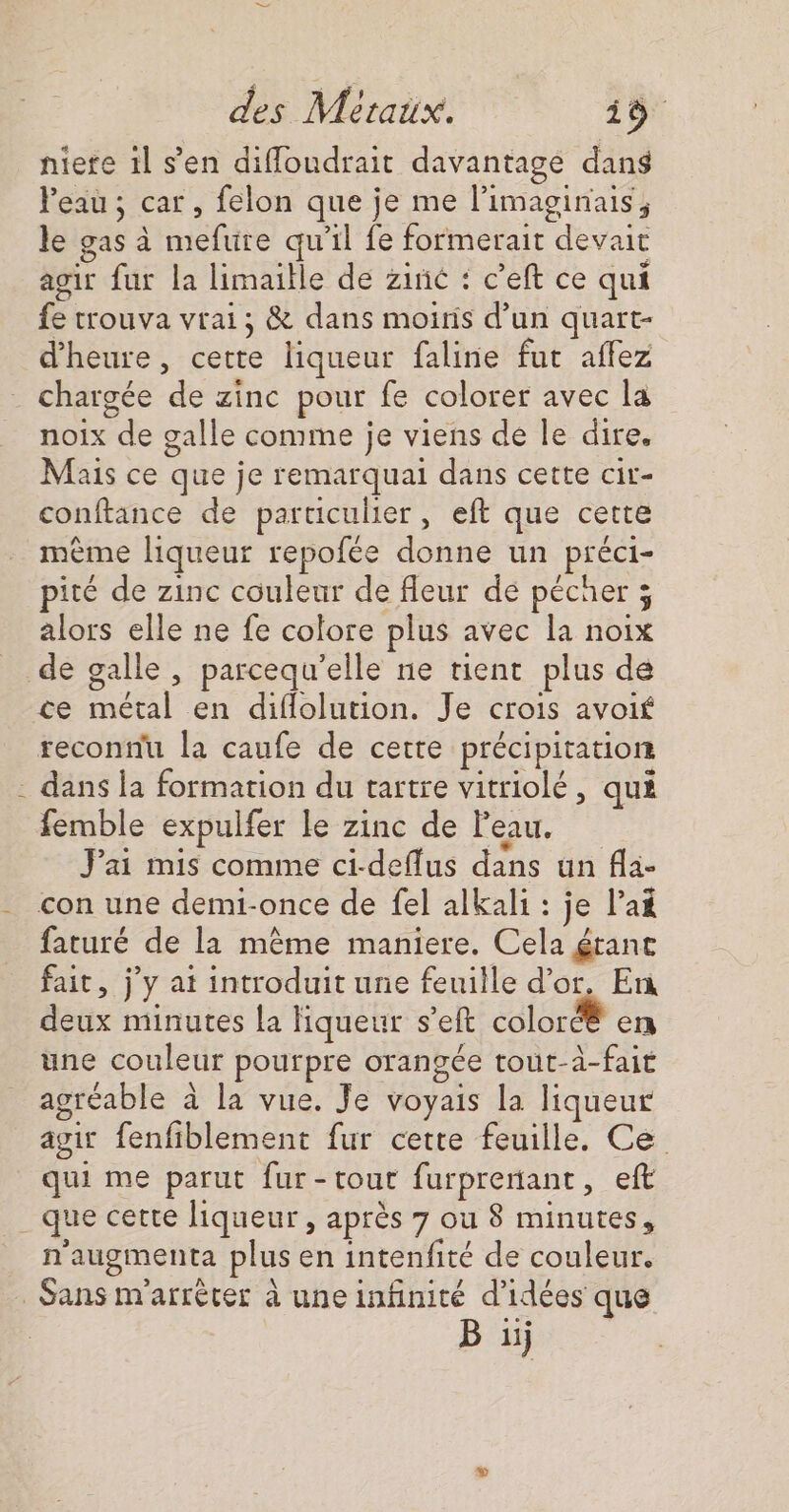 fs Peau; car, felon que je me l’imaginais, le gas à mefure qu'il fe formerait devait agir fur la limaille de zinc : c’eft ce qui fe trouva vrai; &amp; dans moiris d’un quart- d'heure, cette liqueur faline fut affez chargée de zinc pour fe colorer avec la noix de galle comme je viens de le dire. Mais ce que je remarquai dans cette cir- conftance de particulier, eft que cette même liqueur repofée donne un préci- pité de zinc couleur de fleur de pécher 3 alors elle ne fe colore plus avec la noix ce métal en diflolution. Je crois avoif dans la formation du tartre vitriolé, qui femble expulfer le zinc de Peau. J'ai mis comme ci-deflus dans un fla- con une demi-once de fel alkali : je l’a faturé de la même maniere. Cela éranc fait, jy at introduit une feuille d’or, En deux minutes la liqueur s’eft coloré® en une couleur pourpre orangée tout-à-fait agréable à la vue. Je voyais la liqueur agir fenfiblement fur cette feuille. Ce qui me parut fur-tout furprenant, eft n'augmenta plus en intenfité de couleur. B iÿ