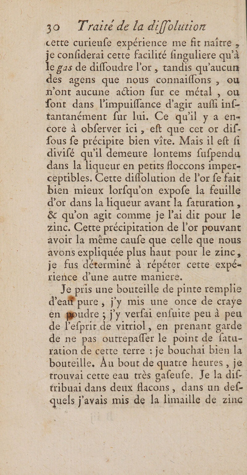 cette curieufe expérience me fit naître, je confiderai cette facilité finguliere qu’à le gas de diffoudre l'or, tandis qu'aucun des agens que nous connaiflons , ou n'ont aucune action fur ce métal , ou font dans l’impuiffance d'agir aufli inf- tantanément fur lui. Ce qu'il y a en- core à obferver ici, eft que cet or dif- fous fe précipite bien vite. Mais il eft fi divifé qu'il demeure lontems fufpendu dans la liqueur en petits floccons imper- ceptibles. Cette diflolution de l'or fe fait bien mieux lorfqu’on expofe la feuille d'or dans la Hiqueur avant la faturation , &amp; qu'on agit comme je lai dit pour le zinc. Cette précipitation de l'or pouvant avoir la même caufe que celle que nous avons expliquée plus haut pour le zinc, je fus déterminé à répéter cette. expé= rieñnce d'une autre mamieré. … Je pris une bouteille de pinte remplie d’eaff pure, j'y mis une once de craye en gudre ; j'y verfai enfuite peu à peu de lefprit de vitriol, en prenant garde de ne pas outrepaffer le point de fatu- ration de cette terre : je bouchai bien la bouteille. Au bout de quatre heures, je trouvai cette eau très gafeufe. Je la dif. tribuai dans deux flacons, dans un def- quels j'avais mis de la limaille de zinc