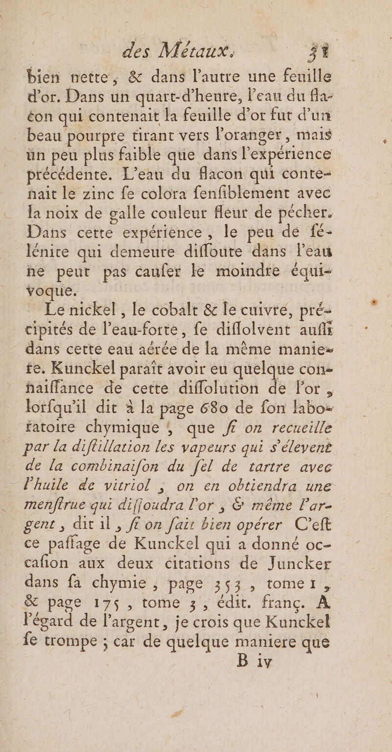 bien nette, &amp; dans l’autre une feuille d’or. Dans un quart-d’heure, l'eau du fla- éon qui contenait la feuille d’or fut d’un beau pourpre tirant vers loranger, mais | ün peu plus faible que dans l'expérience précédente. L'eau du flacon qui conte. nait le zinc fe colora fenfiblement avec la noix de galle couleur fleur de pécher. Dans cette expérience, le peu dé fc- Iénice qui demeure diffoute dans leau he peut pas caufer ke moindre équi- voque. | | _ Le nickel , le cobalt &amp; fe cuivre, pré- _ cipités de l’eau-forte, fe diflolvent auf dans cette eau aërée de la même manie te. Kunckel paraît avoir eu quelque con haiflance de cette diffolution de l'or, lorfqu'il dit à la page 680 de fon fabo- fatoire chymique ; que ff on recueille par la diflillation les vapeurs qui s’élevent de la combinaifon du [el de tartre avec - Fhuile de vitriol ; on en obtiendra une menfirue qui dijjoudra l'or , &amp; même lar- gent, ditil, ff on fait bien opérer C’eft ce paflage de Kunckel qui a donné oc- cafion aux deux citations de Juncker dans fa chymie , page 353 , tomer, ST page 175$, tome 3, édit. franc. À l'égard de l'argent, je crois que Kunckel fe trompe ; car de quelque maniere que