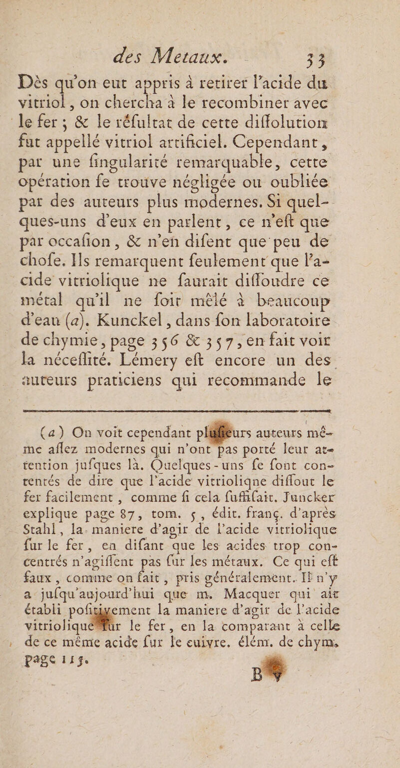 Dès qu'on eut appris à retirer l’acide du vitriol , on chercha à le recombiner avec le fer ; &amp; le réfultat de cette diffolution fat appellé vitriol artificiel. Cependant, par une fingularité remarquable, cette opération fe trouve négligée ou oubliée par des auteurs plus modernes, Si quel- ques-uns d'eux en parlent, ce n'eft que par occafion , &amp; n’en difent que peu de chofe. ls remarquent feukement que la- cide vitriolique ne faurait difloudre ce métal qu'il ne foir mêié à beaucoup d'eau (2). Kunckel , dans fon laboratoire de chymie, page 356 &amp; 357, en fait voit la néceflité. Lémery eft encore un des auteurs praticiens qui recommande le armee (a) On voit cependant plilieurs auteurs mé- me aflez modernes qui n’ont pas porté leur at tention jufques là. Ouelques-uns fe font con- tentés de dire que l’acide vitrioliqne diflout le fer facilement , comme fi cela fufiait. Juncker explique page 87, tom. $, édit. franç. d’après Stahl, la. maniere d’aoir de l'acide vitriohique fur le fer, en difant que les acides trop con- centrés n’agiflent pas fur les métaux. Ce qui eft faux , comme on fait, pris généralement. IF ny a jufqu'aujourd’hui que m. Macquer qui ait établi pofitigement la maniere d’agir de l’acide vitrioliquaiir le fer, en la comparant à celle de ce même acide fur le cuivre. élém. de chym, | page 11$. 17 4e |