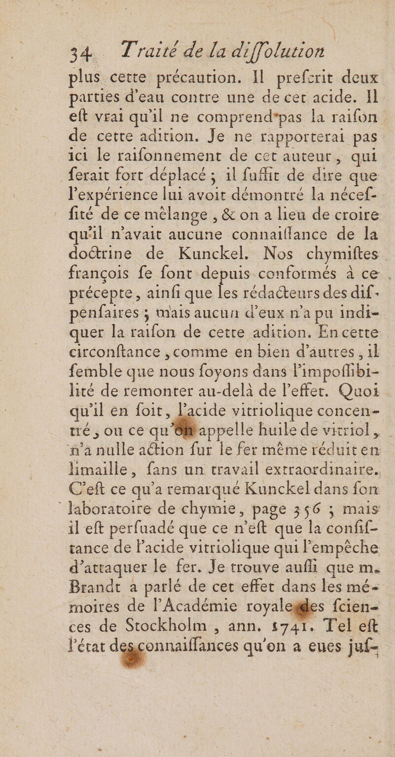 plus cette précaution. Il prefcrit deux parties d'eau contre une de cet acide. Il eft vrai qu'il ne comprend*pas la raifon de cette adition. Je ne rapporterai pas ici le raifonnement de cet auteur, qui ferait fort déplacé ; il fufir de dire que l'expérience lui avoit démontré la nécef- fité de ce mélange , &amp; on a lieu de croire qu'il n'avait aucune connaiflance de la doctrine de Kunckel. Nos chymiftes françois fe font depuis conformés à ce . précepte, ainfi que les rédacteurs des dif- penfaires ; mais aucun d’eux n’a pu indi- quer la raifon de cetre adition. Encette circonftance ,comme en bien d’autres, 1l femble que nous foyons dans limpofhibi- lité de remonter au-delà de l’effer. Quoi qu 1} en foit, lacide vitriolique CONCEN- tré , ou ce qu rappelle huile de vitriol , n'a Se action fur le fer même réduiten himaille, fans un travail extraordinaire. C'eft ce qu'a remarqué Kunckel dans fon laboratoire de chymie, page 356 ; mais il eft perfuadé que ce n’eft que la confif- tance de Facide vitriolique qui Pempêche d’ attaquer le fer. Je trouve aufli que m. Brandt à parlé de cet effet dans les mé- moires de l’Académie royaleges fcien- ces de Stockholm , ann, 5741. Tel eft l’état ds qu'on a eues juf-